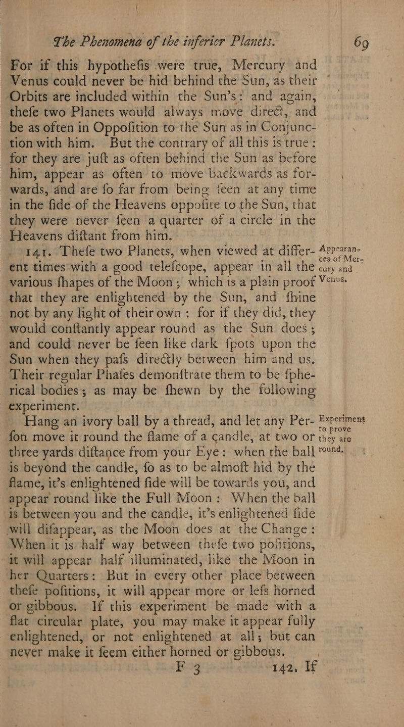 For if this hypothefis were true, Mercury and Venus could never be hid behind the Sun, as their ‘Orbits are included within the Sun’s: aut again, thefe two Planets would always move di ‘rect, and be as often in Oppofition to the Sun as in Conjunc- tion with him. But the contrary of all this is true: for they are juft as often behind the Sun as before him, appear as often to move backwards as for- wards, dnd are fo far from being feen at any time in the fide of the Heavens oppolice to the Sun, that they were never feen a quarter of a circle in the Heavens diftant from him. 141. Thefe two Planets, when viewed at differ- Appeatan- ent times with a good telefcope, appear in all BAG caty sid various fhapes of the Moon; which is a plain proof Y's that they are enlightened by the Sun, and fhine not by any light of theirown : for if they did, they would conftantly appear round as the Sun does 3 and could never be feen like dark fpots upon the Sun when they pafs directly between him and us. Their regular Phafes demon{trate them to be fphe- rical bodies 5 as may be fhewn by the following experiment. Hang an ivory ball by a thread, and let any Per- Experiment fon move it round the flame of a candle, at two or he three yards diftance from your Eye: when the ball u- 1S beyond the candle, fo as to be almoft hid by the flame, it’s enlightened fide will be towards you, and appear round like the Full Moon: When the ball is between you and the candle, it’s enlightened fide will difappear, as the Moon does at che Change: When it is half way between thefe two pofitions, it will appear half illuminated, ke the Moon in her Quarters: But in every other place between thefe pofitions, it will appear more or lefs horned or gibbous. If this experiment be made with a flat circular plate, you may make it appear ful ily enlightened, or not enlightened at all; but can neyer make it feem either horned or sibbous. | F 3 142, If