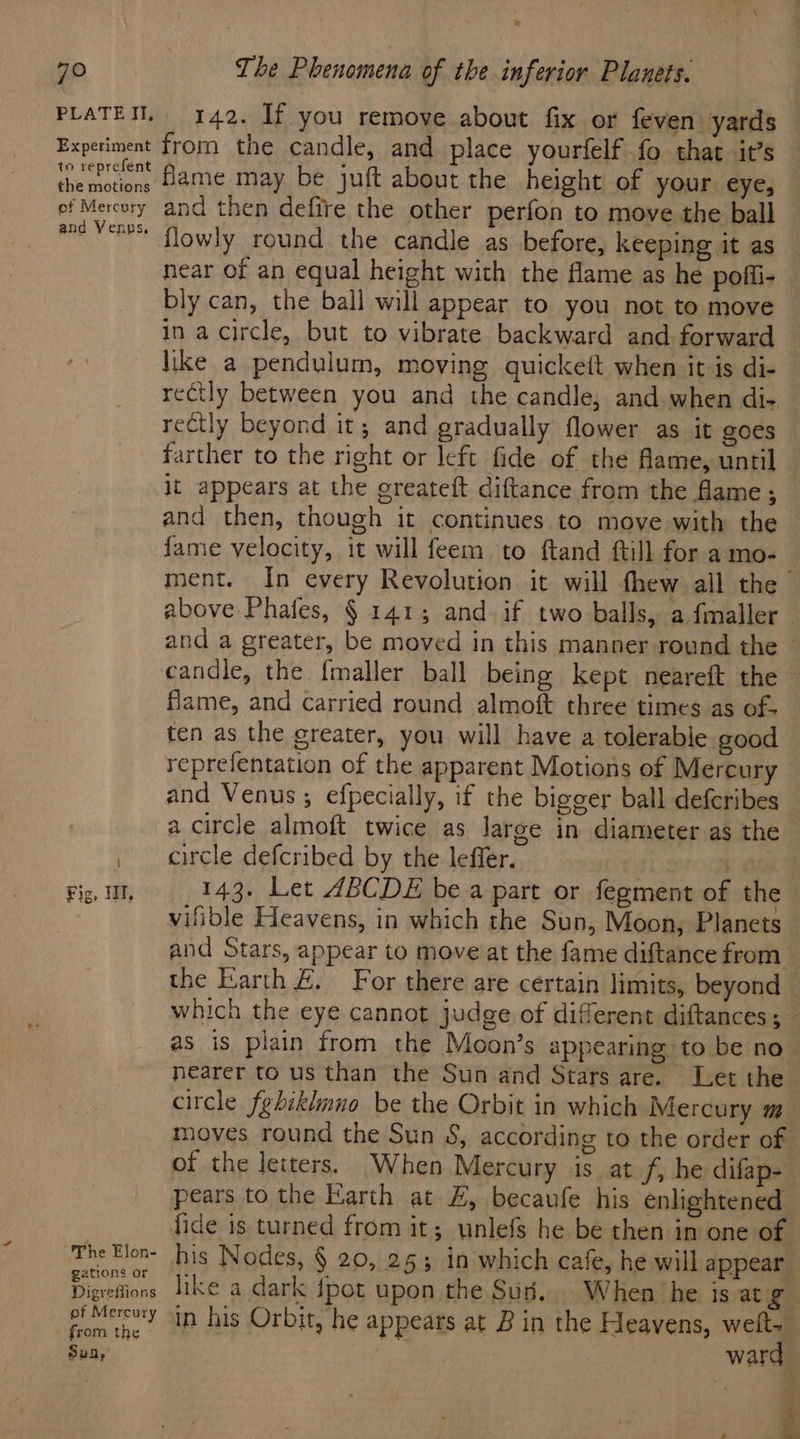 » 70 The Phenomena of the inferior Planets. PLATEM, 142. If you remove about fix or feven yards Experiment from the candle, and place yourfelf fo that. it’s enact fame may be juft about the height of your eye, ef Mercury and then defire the other perfon to move the ball and Wr flowly round the candle as before, keeping it as near of an equal height with the flame as he pofli- bly can, the ball will appear to you not to move in a circle, but to vibrate backward and forward like a pendulum, moving quickett when it is di- rectly between you and the candle, and when di- rectly beyond it; and gradually flower as it goes — farther to the right or left fide of the flame, until it appears at the greateft diftance from the flame ; and then, though it continues to move with the fame velocity, it will feem to ftand ftill for amo- ment. In every Revolution it will fhew all the above Phafes, § 141; and. if two balls, a fmaller and a greater, be moved in this manner round the candle, the fmaller ball being kept neareft the flame, and carried round almoft three times as of- ten as the greater, you will have a tolerable good reprefentation of the apparent Motions of Mercury and Venus ; efpecially, if the bigger ball deferibes a circle almoft twice as large in diameter as the , circle defcribed by the leffer. wee Fig, HT, 143. Let ABCDE be a part or fegment of the vifible Heavens, in which the Sun, Moon, Planets and Stars, appear to move at the fame diftance from the Earth #. For there are certain limits, beyond which the eye cannot judge of different diftances ; as is plain from the Moon’s appearing to be no nearer to us than the Sun and Stars are. Let the circle febiklmno be the Orbit in which Mercury m- moves round the Sun S, according to the order of of the letters. When Mercury is at f, he difap- pears to the Earth at £, becaufe his enlightened fide is turned from it; unlefs he be then in one of The Elon- his Nodes, § 20, 253 1n which cafe, he will appear Digreions like a dark {pot upon the Sus... When he is atg fom the. 4! his Orbit, he appears at B in the Heavens, welt- Sun, ward . 4 .