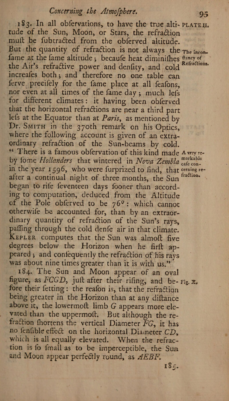 183. In all obfervations, to have the true alti- pLaten. tude of the Sun, Moon, or Stars, the refraction -muft be fubtraéted from the obferved altitude. But the quantity of refraction is not always the The incone fame at the fame altitude; becaufe heat diminithes #cy of the Air’s refractive power and denfity, and cold view ioe increafes both; and therefore no one table can ferve precifely for the fame place at all feafons, nor eyen at all times of the fame day ; much. lefs for different climates: it having been obferved that the horizontal refractions are near a third part lefs at the Equator than at Paris, as mentioned by Dr. Smirx in the 370th remark on his Optics, where the following account is given of an extra- ordinary refraction of the Sun-beams by cold. ** There is a famous obfervation of this kind made 4 very re- by fome Hollenders that wintered in Nova Zembla mascbls in the year 1 596, who were furprized to find, that Pte, re- after a continual night of three months, the Sun | began to rife feventeen days fooner than accord- ing to computation, deduced from the Altitude of the Pole obferved to be 76°: which cannot Otherwife be accounted for, than by an extraor- dinary quantity of refraction of the Sun’s rays, pafling through the cold denfe air in that climate. KrpLeR computes that the Sun was almoft five degrees below the Horizon when he firft ap- peared ; and confequently the refraction of his rays was about nine times oreater than it is with us.” 184. The Sun and Moon appear of an oval figure, as CGD, juft after their rifing, and be- rig. x, fore their fetting: the reafon is, that the refraGtian being greater in the Horizon than at any diftance above it, the lowermoft limb G appears more ele- vated than the uppermoft, But although the re- fraction fhortens the vertical Diameter FG, it has no fenfible effeé&t on the horizontal Diaimeter C Ds which is all equally elevated. When the refrac- tion is fo imall as to be imperceptible, the Sun and Moon appear perfectly round, as 4EBF. 185.