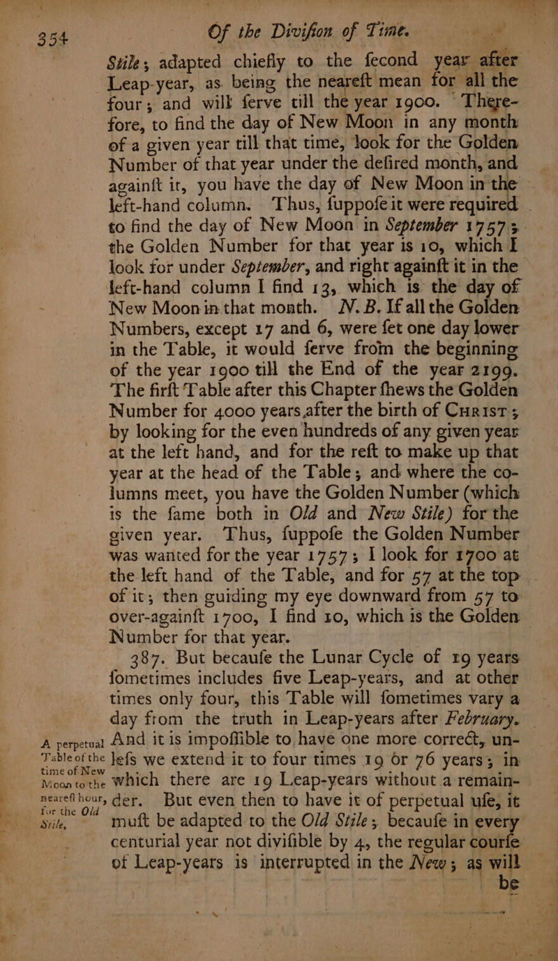 Leap-year, as. being the neareft mean for all the four; and will ferve till the year 1900. There- fore, to find the day of New Moon in any month of a given year till that time, look for the Golden Number of that year under the defired month, and the Golden Number for that year is 10, which I left-hand column I find 13, which 1s the day of New Mooninthat month. NV. B. If all the Golden Numbers, except 17 and 6, were fet one day lower in the Table, it would ferve from the beginning of the year 1900 till the End of the year 2199. The firft Table after this Chapter fhews the Golden Number for 4000 years after the birth of Curist ; by looking for the even hundreds of any given year at the left hand, and for the reft to make up that year at the head of the Table; and where the co- lumns meet, you have the Golden Number (which is the fame both in Old and New Stile) for the given year. Thus, fuppofe the Golden Number was waiited for the year 1757; I look for 1700 at of it; then guiding my eye downward from 57 to over-againft 1700, I find 10, which 1s the Golden Number for that year. . 387. But becaufe the Lunar Cycle of rg years - fometimes includes five Leap-years, and at other times only four, this Table will fometimes vary a A perpetuat ANd it is impoffible to have one more correc, un- Tableot the Jefs we extend ir to four times 19 Or 76 years; in time of New Moontothe Which there are 19 Leap-years without a remain- nearefihour, der, But even then to have it of perpetual ule, it “ae ya: