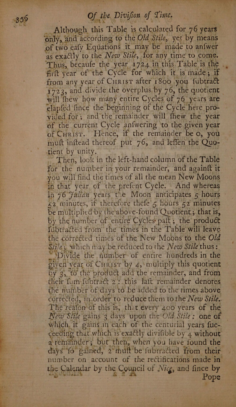 “yee ee eee ~~ ee oe e,.)lC US A ny ps tos of se Divifion of Time 4 _ Although. this Table i is calculated for 76 years only. >, and ‘according to ‘the Old | Stile, yet by means of two ealy Equations it. ne be made to an{wer ‘aS exactly to the New Stile, | or any. time to come. ‘Thus, becaufe the year 1724 in this. Table i is the . firtt year of the Cycle for ‘which it_ is made; if from any year of Curist after 1800 you fubtract 1723, and. divide the overplus, by 76, the quotient — will thew how many entire Cycles of 76 years are elapfed fince the beginning of the Cycle here pro- vided for; and the remai inder will fhew the year of the current Cycle anfwering ‘to the given year of Curis. Hence, if the remainder be o, you muft inftead thereof put 76, and leffen the Quo- tent by unity. 7 Then, look in the left-hand column of the Table for the number in your remainder, and againtt it you will find the times of all the mean New Moons in that year of the Pprefent Cycle. And whereas in 76 Julian years the Moon anticipates 5 hours £2 minutes, if therefore thefe'5 hours 52 minutes be multiplied by the'above- found Quotient ; that is, by the number of -entiré Cycles paft; the produét fibtracted from the times in the Table will leave the corrééted times of the New Moons to the Old Stile P which may be reduced to the New Stile'thus: “Divide the auimber- of entire handreds in the given 3 year Of Curist by 4,\multiply this quotient by 3, to thé produét add the remainder, and from their furn-fubtra&amp;t 2: this Jaft remainder denotes the number of days to be added to the times above corrected, in-order to reduce them tothe New Stile. he resicts of this is, thet every 400 years of the “New Siile gains 3 days upon the‘Old Stile: one of which, it gains.in éach of the centurial years fuc-. cotta t that which i isexactly divifible by 4 without a remind fan but. then, when you have found the days'{o° gained, 2° “thult'be fubriacted from their number on account of the rectifications made in’ the Calendar ee the BR of Nig, and fince by i tcitity Pope 4 4 :