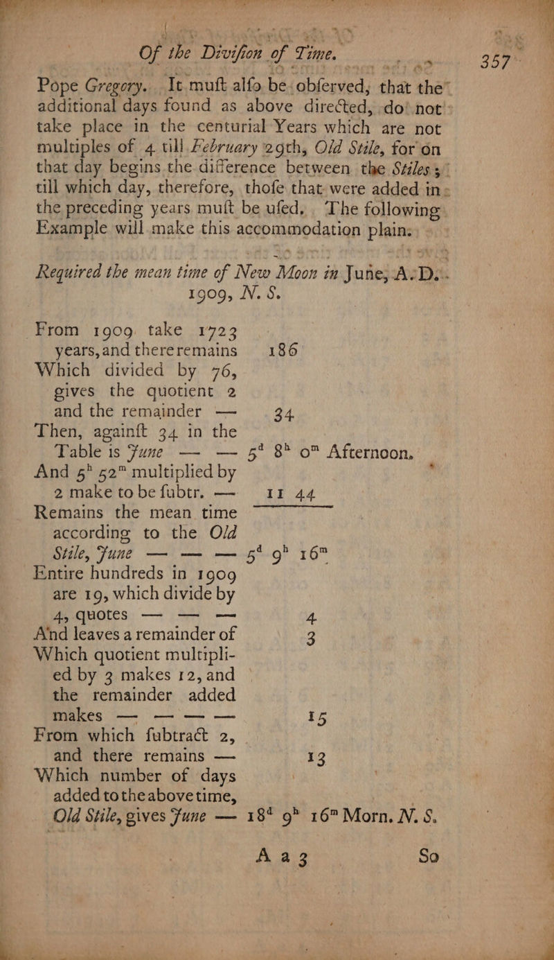 Of ag Divifion of rhe. Z : Pope Gregory. It. mutt alfo be ‘obferved, that the” take place in the centurial Years which’ are not multiples of 4 till February 2gth, Old Stile, for on Example will make this aqvbuamodatian pinias 1909, N.S. From 1909 take 1723 years,andthereremains 186 Which divided by 76, gives the quotient 2 and the remainder — 34 Then, againft 34 in the Table is ‘fume —- — 5° 8 o™ Afternoon, And 5° 52™ multiplied by 2maketobefubtr. — 11 44 Remains the mean time ~~ according to the Old Stile, Fune — — — 5° 9* 16 Entire hundreds in 1909 are 19, which divide by Pee MOCCS: —— (a = 4. Atnd leaves a remainder of 3 Which quotient multipli- ed by 3 makes 12,and © the remainder added makes — — — — P= From which fubtract 25 and there remains — 13 Which number of days added tothe abovetime, Old Stile, gives fune — 18* 9® 16 Morn. N.S. A a3 So - 4 . } aii. Me PO EAT