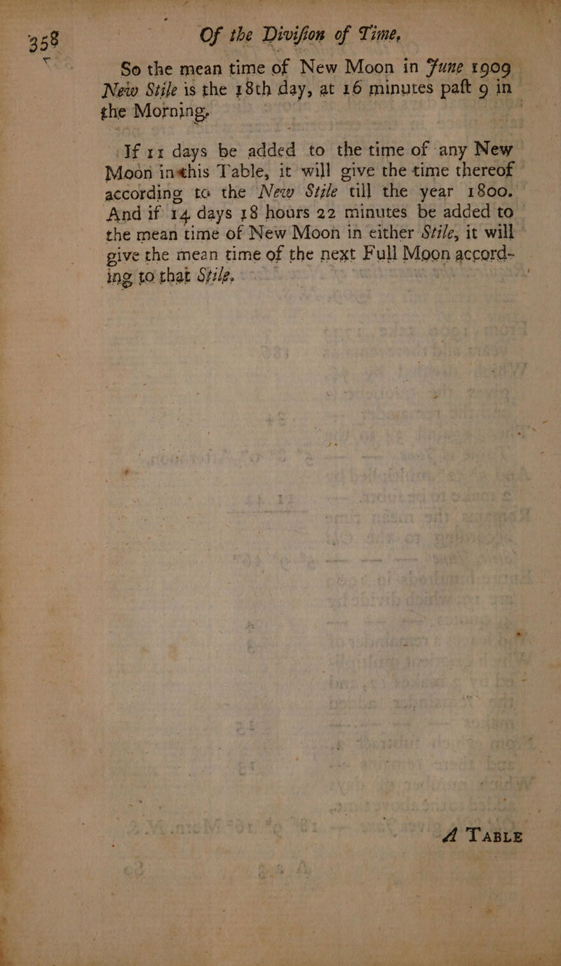 c So the mean time of New Moon in Fune 1909 _ Netw Stile is the 18th day, at 16 minutes paft 9 in the Morning, Ifa days be added to ‘the time of any wey Moon inthis Table, it will give the time thereof according to the New Sizle “till the year 1800. And if 14 days 18 hours 22 minutes be added to the mean time of New Moon in either Sfi/e, it will give the mean time of the next Full Moop accord