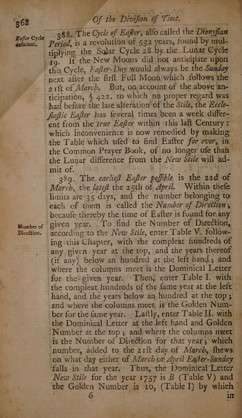 268 deficient. mate Bi Tie ah y ARS Bah ho NRO El | ‘ - » wt opty . « : &amp; Of the Divifion of Time. Tee a— a , whan engin Ae ne ‘ : “s * — ‘ , 388.,The Cycle of Eafter, alfo called the Diony, a Period, is a revolution of 532 years, found by mul- — tiplying. the. Sqlar Cycle 28.by.the..Lunar Cycle “tq. If the New Moons did not anticipate upon : J ie &amp; v Wumber of DireGion. next after the firft Full Moon/which follows the -aift of March, But, on.account of the above an- ticipation, § 422. to which no proper regard was had before the late alteration’ of ‘the Stile, the Eccle- fioftic Eaffer bas feveral times been a week differ-. ent from the rue Eaffer within this laft Century: — which inconvenience is now remedied by making the Table which ufed to find Eafter for ever, in _ the Common Prayer Book, of no longer ufe than the Lunar difference from the New Svile will ad- mit of. | ee ee kee 389. The earlig# Eajter pofible is the 22d of March, the lateft the 25th of. April. Within thefe limits are 35 days, and the number belonging to each of them is called the Namber of Direttion; becaufe thereby the time of Eafter is found for any ‘given year. .To find the Number of Direction, according to the New Stile, enter Table V. follow- ing this Chapter, with ‘the compleat hundreds of any given year at the top, and the years thereof (if any) below an ‘hundred at the left hand; and where the columns meet is the Dominical Letter for the®¢given year. ‘Then, enter Table I. with _ the compleat hundreds of the fame year at the left hand, and the years below an hundred at the top 5 and where the columns meet: is the Golden Num- ber for the fame year. . Laftly, enter Table II. with Number at the top; and where the columns meet ‘number, added to the 21{t day of March, thews — ‘on what day either of March or April Eafter-Sunday ‘falls in that year: Thus, the Dominical Letter New Stile for the year 1757 is B (Table V) and ~ in me é a