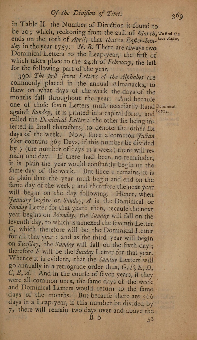 in Table II. the Number of Direétion is found to bé 20; which, reckoning from the 2ift of March, To find the ends on the 10th of April, that that is Eafter-Sun-** 24 day in the year 1757. N.B, There are alwaystwo Dominical Letters to the Leap-year, the firft of - which takes place to the 24th of february, the latt for the following part of the year. 390. The firft feven Letters of the Alphabet are commonly placed in the annual Almanacks, to fhew on what days of the week the days of the months fall throughout’ the:year. And becaufe me one of thofe feven Letters mutt: neceffarily ftand Dominicai again{t Sunday, it is printed in a:capital form, and“ called the Dominical Letter : the other fix being in ierted in {mall charaéters, to denote: the other fix days of the week. Now, fince a common ‘Julian Year contains 365 Days, if this number be divided by 7 (the number of days in a week): there will re main one day. If there had been no remainder, it is plain the year would conftantly begin on the fame day of the week. But fince 1 remains, it is as plain that- the year muft begin and end on the fame day of the week; and therefore the next year will begin on the day following. Hence, when ~ January begins on Sunday, A is the Dominical or Sunday Letter for that year: then, becaufe the next year begins on Monday, the Sunday will fall on the feventh day, to whichis annexed the feventh Letter G, which therefore will be the Dominical Letter for all that year: and as the third year will begin on Tuefday, the Sunday will fall on the fixth day 5 therefore F will be the Sunday Letter for that year. Whence it is evident, that the Sunday Letters will go annually in a retrograde order thus, G, F, E, D, C, B, A. And in the courfe of feven years, if they were all common ones, the fame days of the week — and Dominical Letters would return to the fame - days of the months. But becaufe there are 366 days in a Leap-year, if this number be divided by 7, there will remain two days over and above the | 52