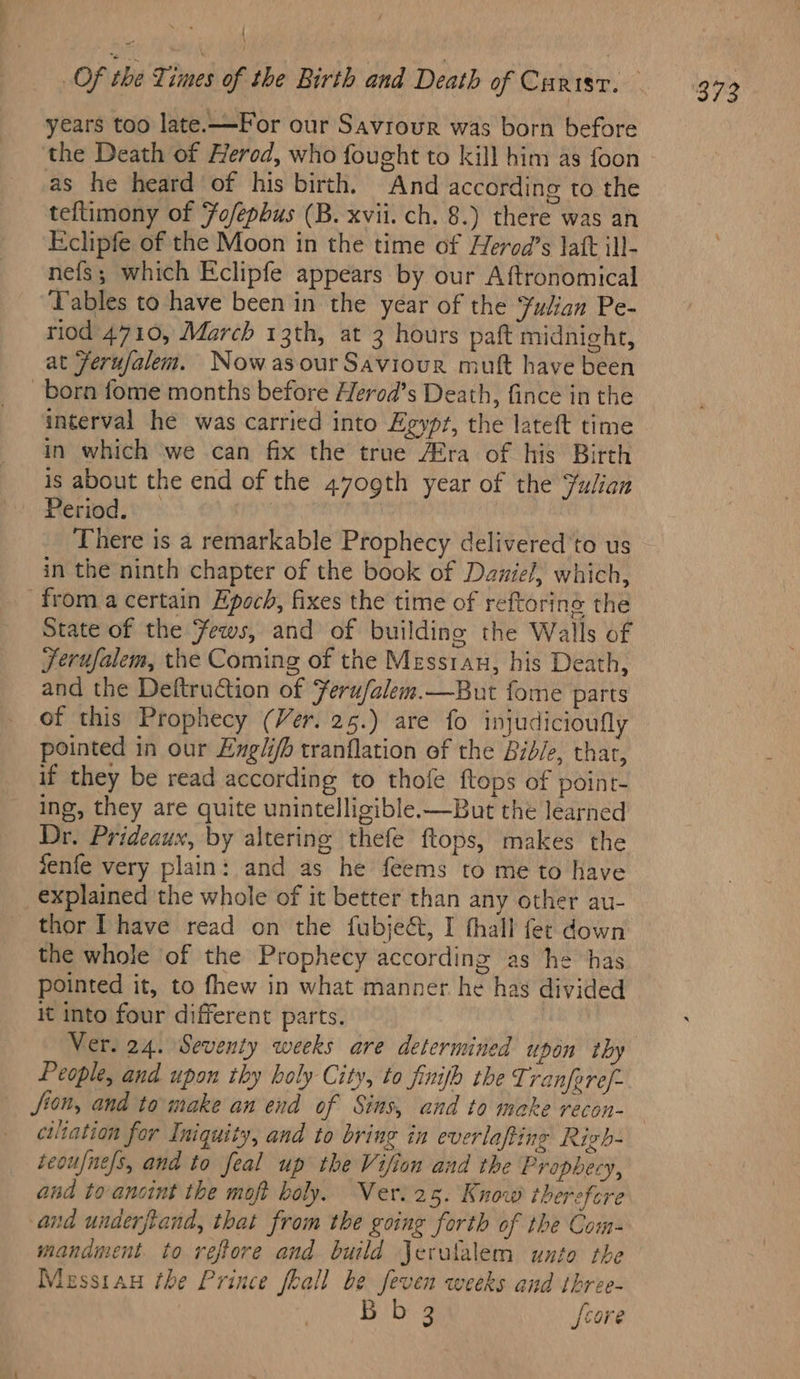 years too late.—For our Savrour was born before the Death of Herod, who fought to kill him as foon as he heard of his birth. And according to the teftimony of Fo/ephus (B. xvii. ch. 8.) there was an Eclipfe of the Moon in the time of Herod’s Jatt ill- nefs; which Eclipfe appears by our Aftronomical Tables to have been in the year of the Fulian Pe- riod 4710, March 13th, at 3 hours paft midnight, at Ferufalem. Now asour Saviour mutt have been born fome months before Herod’s Death, fince in the interval he was carried into Egypt, the lateft time in which we can fix the true Afra of his Birth is about the end of the 4709th year of the Yulian Period. — There is a remarkable Prophecy delivered to us in the ninth chapter of the book of Daniel, which, froma certain Epoch, fixes the time of reftoring the State of the Fews, and of building the Walls of Jerufalem, the Coming of the Messran, his Death, and the Deftruction of Feru/alem.—But fome parts of this Prophecy (Ver. 25.) are fo injudicioufly pointed in our Engli/h tranflation of the Bidle, that, if they be read according to thofe ftops of point- ing, they are quite unintelligible-—But the learned Dr. Prideaux, by altering thefe ftops, makes the fenfe very plain: and as he feems to me to have explained the whole of it better than any other au- thor Ihave read on the fubjeé&amp;, I thall fer down the whole of the Prophecy according as he has pointed it, to fhew in what manner he has divided it into four different parts. ) People, and upon thy holy City, to finifh the Tranferef- fion, and to make an end of Sins, and to make recon- ciliation for Iniquity, and to bring in everlaping Righ- teoufnefs, and to feal up the Vifion and the Prophecy, and to anoint the moft boly. Ver. 25. Know therefore and underftand, that from the going forth of the Com- mandment. to reftore and build Jerulalem unto the Messiau the Prince fhall be feven weeks and three- Abe ae [core
