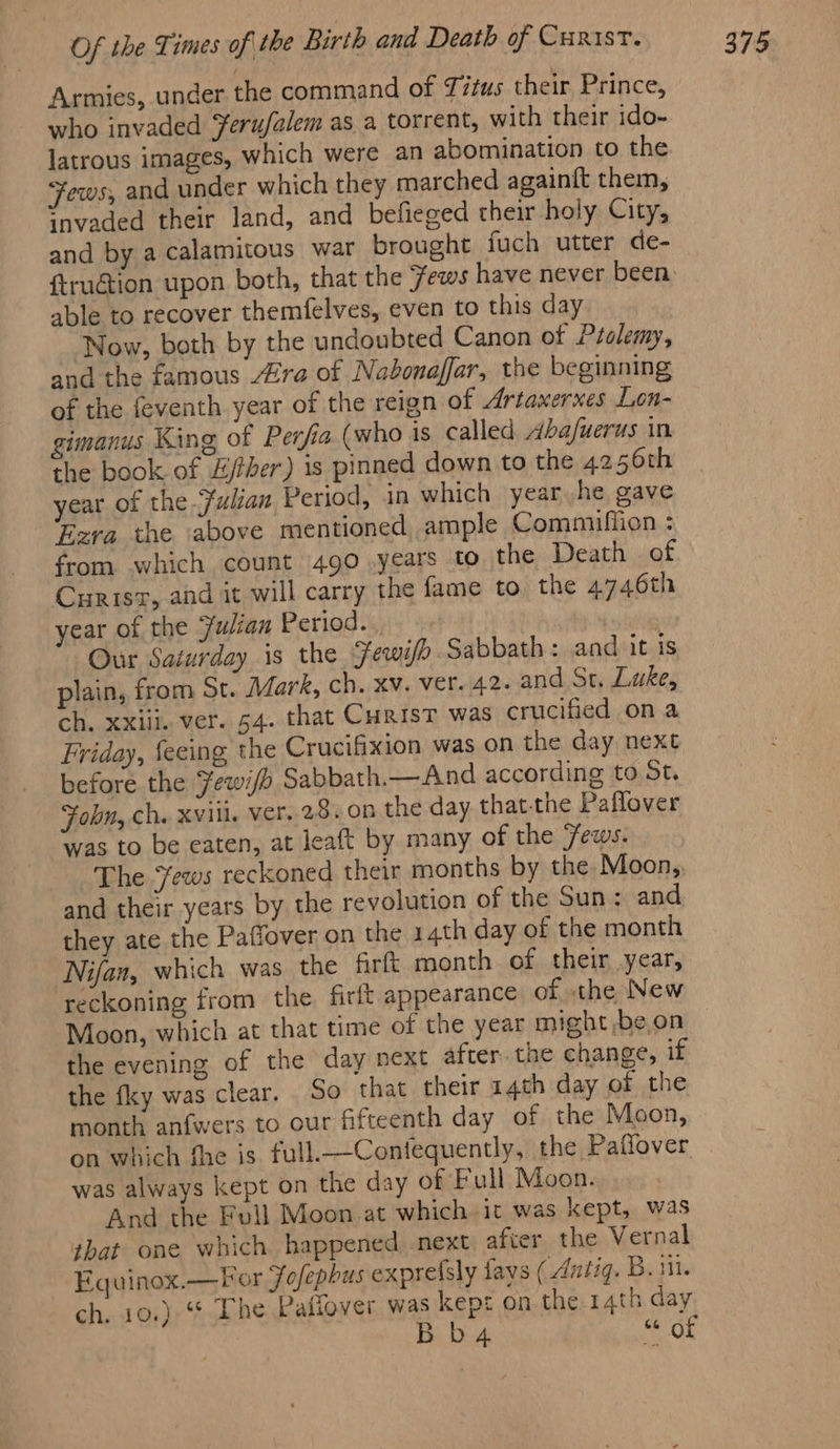 Armies, under the command of Titus their Prince, who invaded Yerufalem as a torrent, with their ido- latrous images, which were an abomination to the ¥ews, and under which they marched againft them, ‘nvaded their land, and befieged their holy City, and by a calamitous war brought fuch utter de- {truétion upon both, that the ews have never been. able to recover themfelves, even to this day Now, both by the undoubted Canon ot Ptolemy, and the famous ra of Nabonaffar, the beginning of the feventh year of the reign of Artaxerxes Lon- gimanus King of Perfia (who is called ba/uerus in the book of £/ther) is pinned down to the 4256th year of the Fulian Period, in which year.he gave ‘era the above mentioned ample Commiffion : from which count 490 years to the Death of Curisz, and it will carry the fame to. the 4746th year of the Julian Period... | Our Saturday is the Fewifo Sabbath: and it is plain, from St. Mark, ch. xv. ver. 42. and St. Luke, ch. xxiii. ver. 54. that CHRIST was crucified on a Friday, feeing the Crucifixion was on the day next before the Fewi/> Sabbath.— And according to St. Fobn, ch. Xviil. ver. 28. on the day that-the Paflover was to be eaten, at leaft by many of the 7ews. The Jews reckoned their months by the Moon, and their years by the revolution of the Sun: and they ate the Paffover on the 14th day of the month Nifan, which was the firft month of their year, reckoning from the firft appearance of the New Moon, which at that time of the year might ,be on the evening of the day next after. the change, if the fky was clear. So that their 14th day of the month anfwers to our fifteenth day of the Moon, on which fhe is full.—Confequently, the Paflover was always kept on the day of Full Moon. And the Full Moon at which it was kept, was that one which happened next after the Vernal ch, 10.) ‘* The Pafiover was kept on the 14th day b 4 LOR