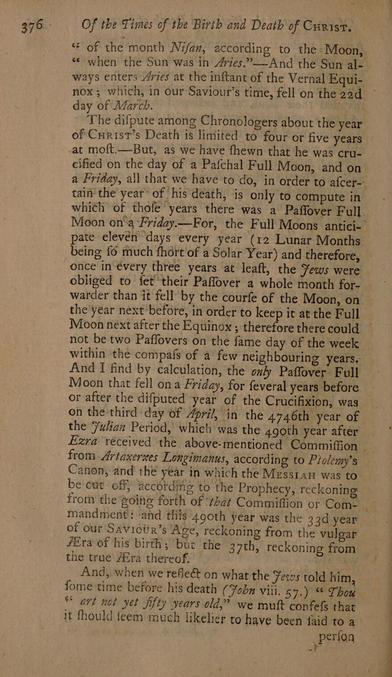 nox; which, in our Saviour’s time, fell on the 2ad day of Aéarch. 3 of Curist’s Death is limited to four or five years at moft.—But, as we have fhewn that he was cru- cified on the day of a Pafchal Full Moon, and on tain the year’ of his death, is only to compute in which of thofe years there was a Paffover Full being fo much fhort of a Solar Year) and therefore, once in évery three years at leaft, the Yews were obliged to fet their Paflover a whole month for- warder than it fell by the courfe of the Moon, on the year next before, in order to keep it at the Full Moon next after the Equinox ; therefore there could not be two Paffovers on the fame day of the week within the compafs of a few neighbouring years. And I find by calculation, the only Paffover Full Moon that fell ona Friday, for feveral years before or after the difputed year of the Crucifixion, was on the third day of 4pril, in the 4746th year of the Yulian Period, which was the 4goth year after from Artaxernes Longimanus, according to Piolemy’s Canon, and the year in which the Messtan was to be cut off} accétding to the Prophecy, reckoning: mandment: and this 490th year was the 33d year of our SAvictia’s Age, reckoning from the vulgar fEra of his birth; bur the 37th, reckoning from the true /Era thereof. And, when we refleé&amp;t on what the Jews told him, “art not yet fifty years old,” we mutt confefs that it fhould teem much likelier to have been faid to a erfor : »P On
