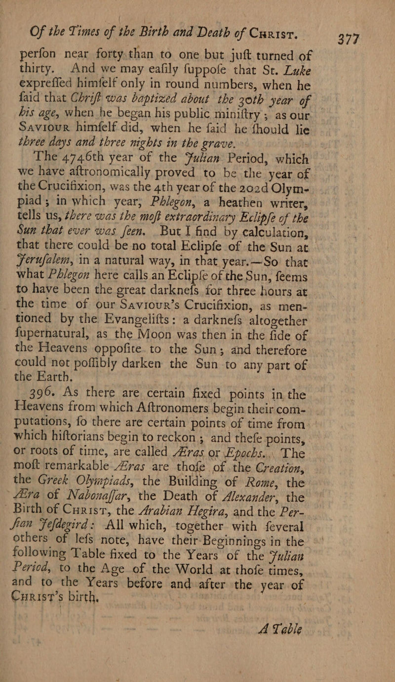 thirty. And we may eafily fuppofe that St. Luke exprefled himfelf only in round numbers, when he his age, when he began his public miniftry ; as our Saviour himfelf did, when he faid he fhould lie three days and three nights in the grave. ft The 4746th year of the Julian Period, which we haye aftronomically proved to be the year of the Crucifixion, was the 4th year of the 202d Olym- piad ; in which year; Phlegon, a heathen writer, tells us, chere was the moft extraordinary Eclipfe of the Ferufalem, in a natural way, in that year.—So that what Phlegon here calls an Eclipfe of the Sun, feems to have been the great darknefs for three hours at the time of our Saviour’s Crucifixion, as men- tioned by the Evangelifts: a darknefs altogether fupernatural, as the Moon was then in the fide of the Heavens oppofite. to the Sun; and therefore could not poffibly darken the Sun to any part of the Earth. 396. As there are certain fixed points in the Heavens from which Aftronomers begin their com- which hiftorians begin to reckon; and thefe points, moft remarkable Aras are thofe of .the Creation, the Greek Olympiads, the Building of Rome, the Hira of Nabonaffar, the Death of Alexander, the Birth of Curist, the Arabian Hegira, and the Per- Sian Fefdegird: All which, together with feveral others of lefs note, have their-Beginnings in the following Table fixed to the Years of the Julian Period, to the Age of the World at thofe times, Curist’s birth, 7 A Table 377