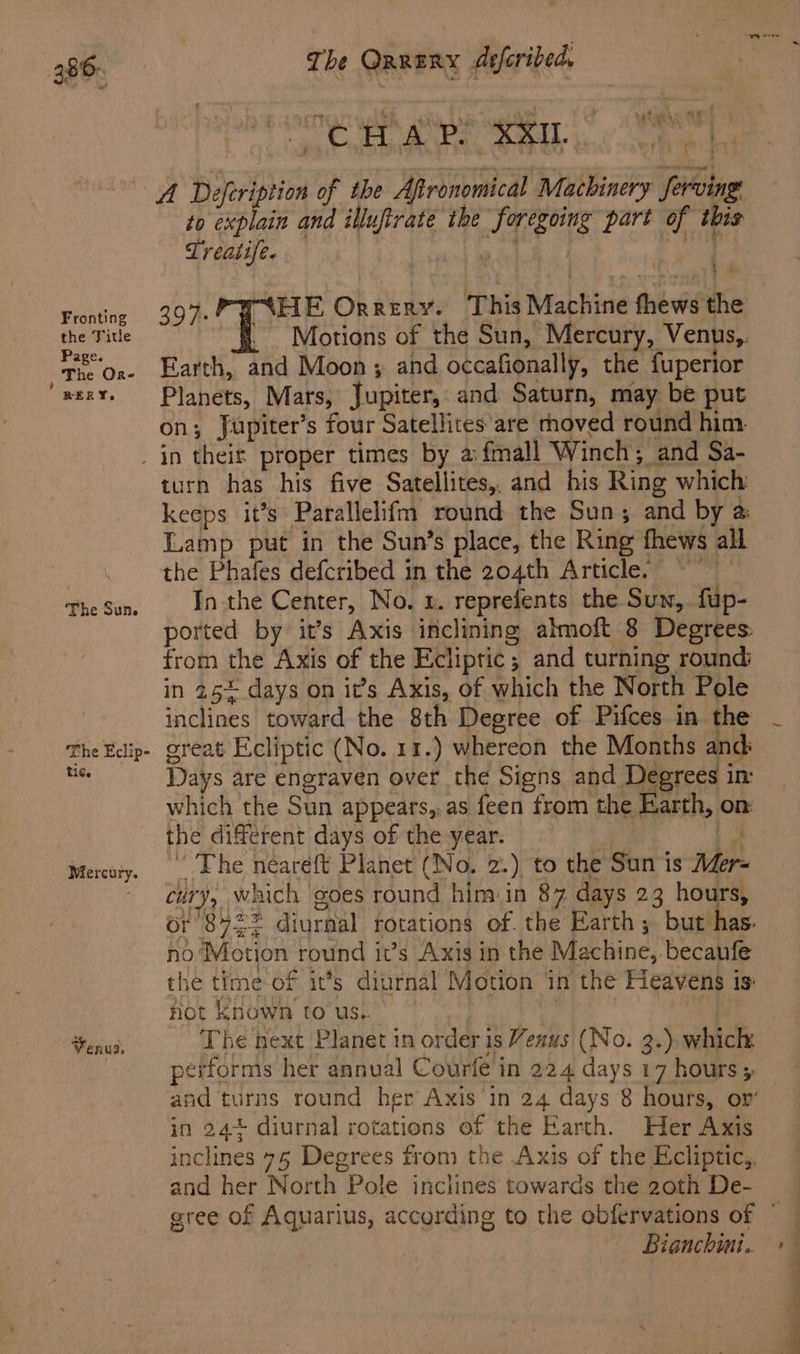Fronting the Title Page. : The Ore RERY. The QRRERy dsferibed. Seid at = WaT Harty 0: 0 mds tf to explain and illufirate the foregoing part of this Treatife. a pe 397. PY AHE Orrery. This Machine thews the - Motions of the Sun, Mercury, Venus,. Earth, and Moon ; and occafionally, the fuperior Planets, Mars, Jupiter, and Saturn, may be put on; Jupiter’s four Satellites are rhoved round him. The Sun. The Eclip- tic. Mercury. Venus, turn has his five Satellites,, and his Ring which keeps it’s Parallelifm round the Sun; and by a Lamp put in the Sun’s place, the Ring fhews all the Phafes defcribed in the 204th Article, ~~ Inthe Center, No. 1. reprefents the Sun, fup- from the Axis of the Ecliptic; and turning round; in 25~ days on it’s Axis, of which the North Pole inclines toward the 8th Degree of Pifces in the great Ecliptic (No. 11.) whereon the Months and Days are engraven over the Signs and Degrees in: which the Sun appears,. as feen from the Earth, on: the different days of the year. *. “ The neareft Planet (No. 2.) to the Sun is Mer= cury, which goes round him:in 87 days 23 hours, or 8722 diurnal rotations of. the Earth ; but has. no Motion round it’s Axis in the Machine, becaufe the time-of it’s diurnal Motion in the Heavens is not known to us. The next Planet in order is Venus (No. 3.) which performs her annual Courfe in 224 days 17 hours 5 in 24+ diurnal rotations of the Earth. Her Axis inclines 75 Degrees from the Axis of the Ecliptic,. and her North Pole inclines towards the 20th De- Bianchini.. — es a