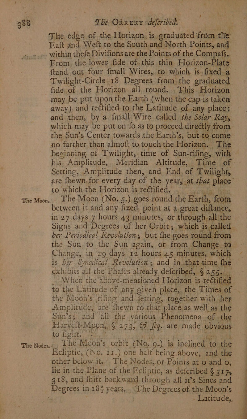The edge of the Horizon, is. graduated ‘from tlie Faft and Weft to the South.and North Points, and within thefe Divifions are the Points of the Compafs. From. the lower fide of. this thin Horizon-Plate ftand out.four {mall Wires,. to which is. fixed a Twilight-Circle.18 Degrees from the graduated fide of the Horizon all, round. . Fhis Fiorizon may be put upon the Earth (when the cap.is taken The Moon.. and then, by a {mall Wire called she Solar Ray, the Sun’s Center towards the Earth’s, but. to come no farther than almoft to touch the Horizon. The beeinning of Twilight, time of Sun- -rifing, with Setting, Amplitude then, and End. of Twilight, to which the Horizon is rectified. - The Moon (No. 5.) goes round the ae gos between it and any fixed, point at a,great diftance, in 27 days 7 hours 43 minutes, or through,all the ber Periodical. Revolution; but fhe goes round from the Sun to the Sun again, or from Change to Change, in 29 days 12 hours 45 minutes, which is he te dical Revolution, and in that time the exhibits all the’ Phafes already deferibed, §, 255s. When the ‘above-mentioned Horizon is rectified the Mosh ’s tiling and detting, together with her Amplitude, aré thewn to that place as well as the Suin’s § Sd all the various Phenomena. of . the to fight. ?e.,, ; The Moon’s orbit (No, Q.), is inclined to the cliptic, (io. 11.) one half being above, and the other below. it.” The Nodes,.or Points at o and o, - lie in the.Plane of the Ecliptic, as defcribed § 317, 318, and fhift backward through all it’s Sines and . Latitude,, ee ee ‘ TT