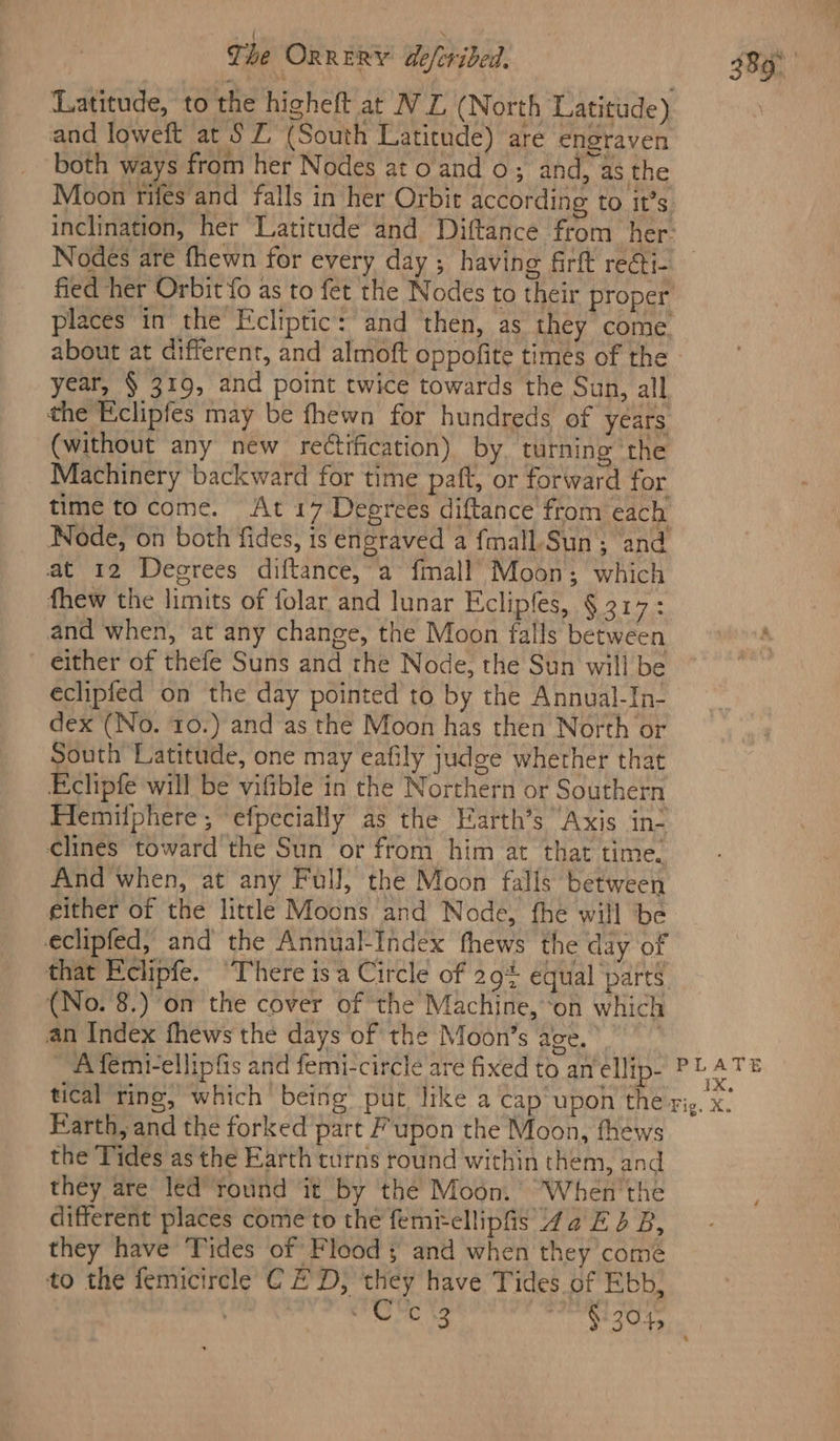 Latitude, to the higheft at WL (North Latitude) and loweft at § Z (South Latitude) are engraven both ways from her Nodes ato and o; and, as the Moon rifes and falls in her Orbit according to it’s places in the Ecliptic: and then, as they come year, § 319, and point twice towards the Sun, all the Eclipfes may be fhewn for hundreds of years (without any new rectification) by, turning the Machinery backward for time paft, or forward for time to come. At 17-Deprees diftance from each Node, on both fides, is engraved a fmall-Sun ; ‘and at 12 Degrees diftance, a fmall’ Moon; which fhew the limits of folar and lunar Eclipfes, § 317: and when, at any change, the Moon falls between either of thefe Suns and the Node, the Sun will be éclipfed on the day pointed to by the Annual-In- dex (No. 10.) and as the Moon has then North or South Latitude, one may eafily judge whether that Eclipfe will be vifible in the Northern or Southern Hemilphere ; efpecially as the Farth’s Axis in- clines toward the Sun or from him at that time. And when, at any Full; the Moon falis between either of the little Moons and Node, fhe will be eclipfed, and the Annual-Index fhews the day of that Eclipfe. “There is a Circle of 29% equal parts (No. 8.) on the cover of the Machine, ‘on which an Index fhews the days of the Moon’s age.’ _Aifemi-ellipfis and femi-circle are fixed to an ellip- PLATE Earth, and the forked part Fupon the Moon, fhéws the Tides as the Earth turns round within them, and they are led’ round it by the Moon. When'the different places come to the femi-ellipfis 42 E 2 B, they have Tides of Flood and when they comé to the femicircle C ED, they have Tides of Ebb,