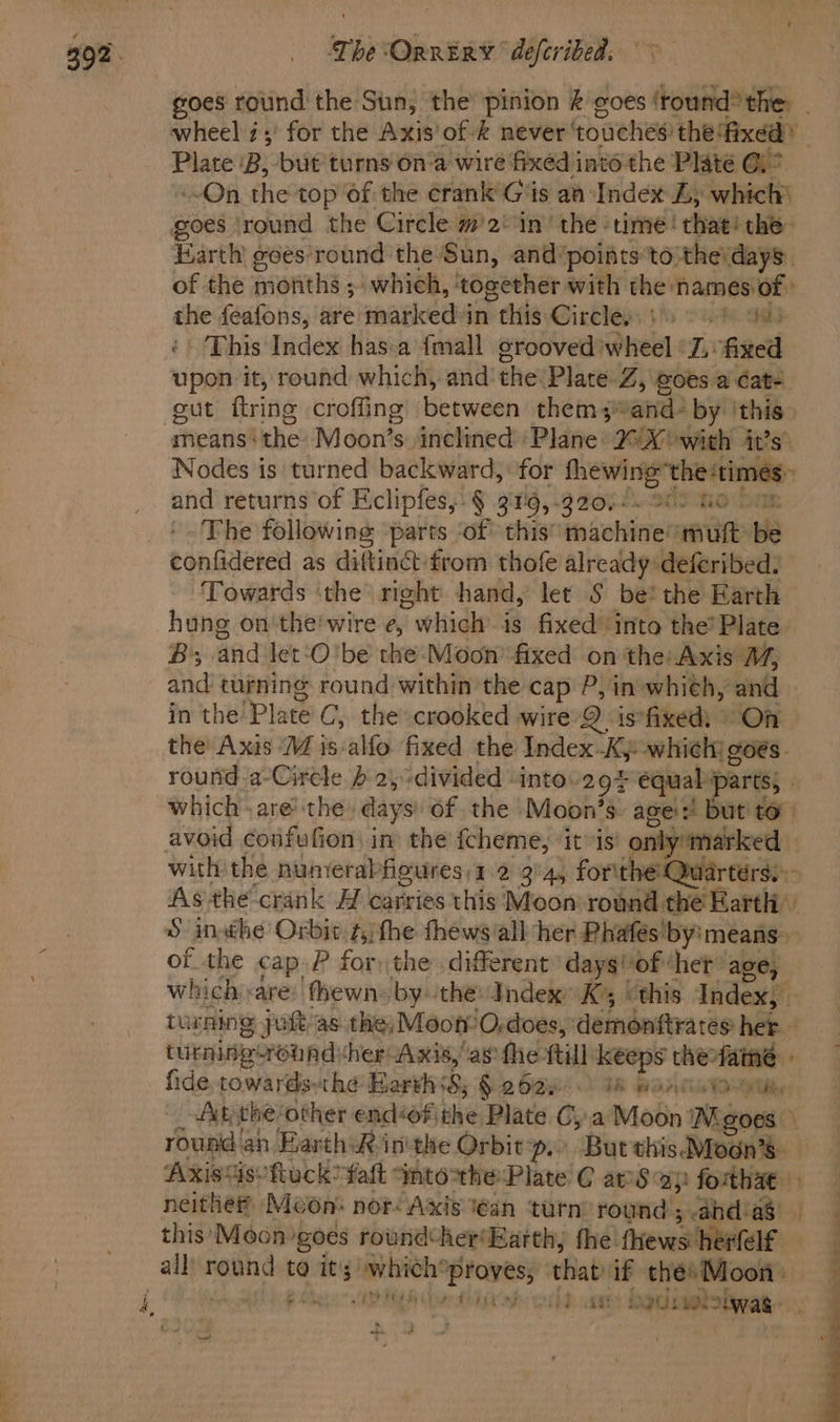 = ak oad wheel z;' for the Axis'of &amp; never ‘touches the‘fixdd Plate ‘B, but turns ona wire fixed into the Plate @)* On the top 6f the crank Gis aa Index ZL; which’ goes ‘round the Circle m2 in’ the time! that! the Earth goes round the Sun, and’points to therdays. of the months ; which, ‘together with the namesof: the feafons, are marked in this Gireleps5 2G ‘This Index has.a {mall grooved) heel Fi fixed upon it, round which, and’ the PlateZ, goes: a Cate. gut ftring croffing between them ;“and- by ‘this means’ the Moon’s inclined Plane: 20X with it?s’ Nodes is turned backward, for fhewing” the‘times and returns of Eclipfes,-§ 319,-920)-. 909 Go The following: parts ‘of’ this’ machine mut be confidered as diftinct from thofe already deferibed. Towards ‘the right hand, let S be! the Earth hung on'the'wire e, 7 ehidle is fixed into the’ Plate B; and let‘O'be the-Moon’fixed on the: Axis M, and turning round within the cap P, in whieh, and in the Plate C, the crooked wire 9 is*fixedi On the Axis M is-alfo fixed the Index-Kj-whiehy goes. round.a-Circle } 2, -divided -intov29# equal parts, © which .are the days: of the Moon’s: ages! but to” avoid confufion in the fcheme, itis only marked As the crank H carries this Moon’ round. the Earth of the cap. P for the. different’ daysvof*het age, which «are: fhewns by. the: Index K ‘this Index, turning yuft as. the; Moon O,-does, demonftrates het turninxcround ‘her Axis, as the ttill keeps the: fame fide. towards-the HarvhsS; § 2629 18 BOAT TO Aky the? other endéof, the Plate Cya Moon Ngoes rousd an Earth: inthe Orbitp. Burthis Moan’s Axistisoftuck? ‘faft Into*the Plate C aS ap fothae neither Moon: nor Axis tean ‘turn: round; ahdas this’ Moon goes roundther‘Hatth, fhe’ fhews: eto all round ta me whieh’ Leviirth that if the» Moon: ey: tH ibe i oid. we Redes was eo