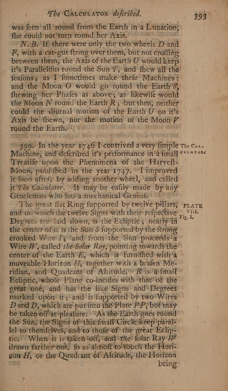 fhe could not’turn round her Axis. “NOB. If) there were only the two wheels D ‘if BR with a\cat-gut fring over them, but not croffine it’s Parallélifm round the Sun 7, and fhew all thé feafons; as I ‘fometimes make “thefe’ Machines : and the Moon'O would go found the Earth's! fhewing’ ther’ Phafes as above; “as likéwife would the Moon W- found the Earth R ; ‘but then) neither could the ditrnal motion of the Earth U on it’s Axis ‘be’ fhewn, ‘ia in motion of the ey t. round , Barth ee rere, e. Treatife upon the’ Phenomena of the *Harvett- Moony publi {hed in’ the year 1747. Timproved it foon after) by adding’ another*wheel, ‘and called it’ Tbe’ Calculator.” ‘Olt “may be -eafily made ‘by stn Géntlefizn who haa mechanical’Genius!) 9! The ereat flat Ring fupported by twelve pillars; and on which the twelve Signs with their refpective Degiées are? laid down, is the Ecliptic ; nearly9A the center of it is the Siin’ S fupported'by the ftrone crooked Wire’ 73 )and* fromthe ‘San’ ‘proceéds!!a PLATE Vili, great “one,” and thas the like Signs and Deotees' D and D, which ate put’into thé'Plate PPybut may tic)’ When-it is tileen Soff)! andthe: folar. Ray 7 drawn fartherout; fo as: alot towucli the Hori- gon nd, ‘or the‘ Quadrant of Altittide, the’ Horizon being