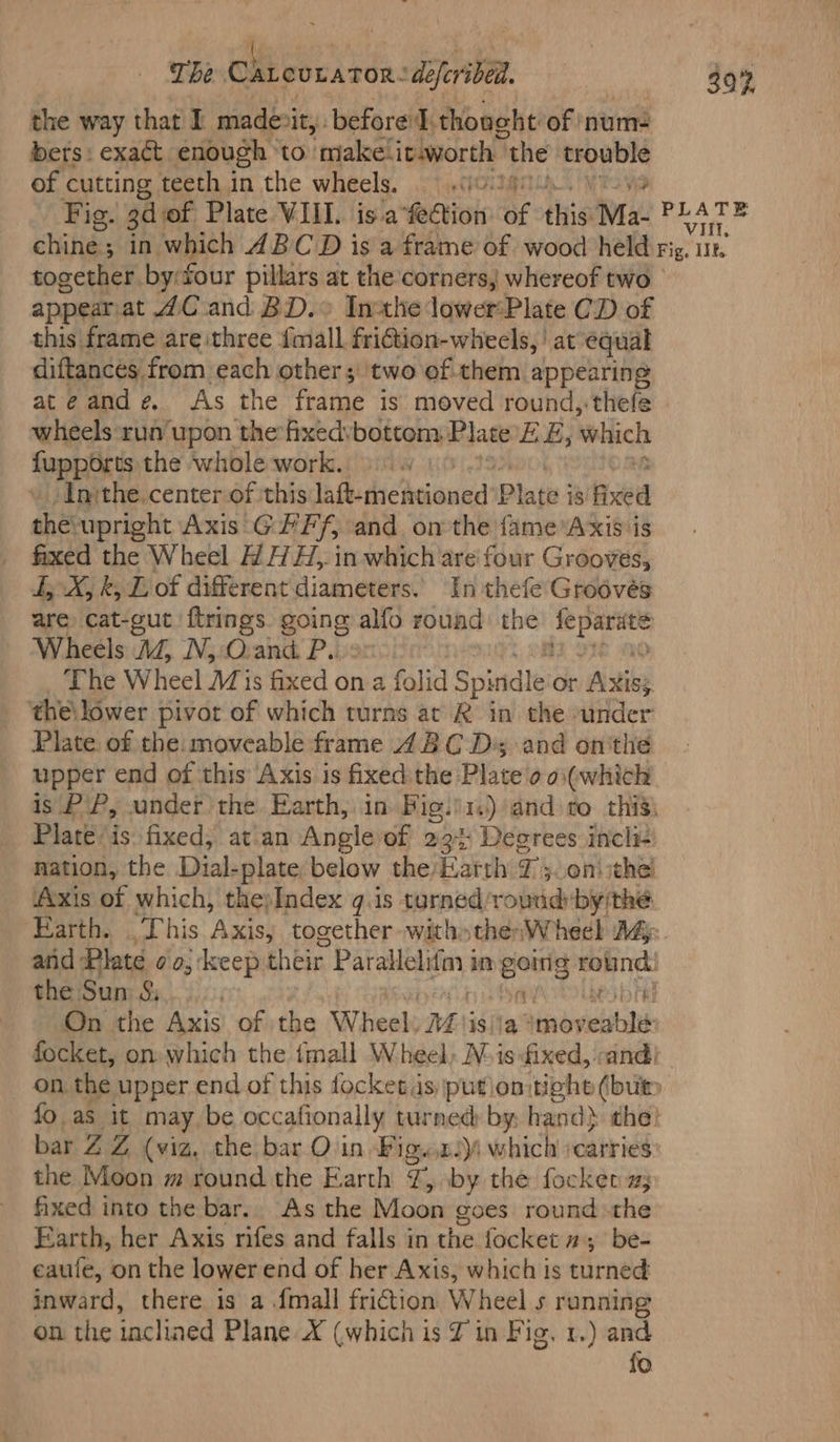 The Chieovarcn: deferibea. a 30% the way that I madevit, before I. thoneht of num- bets: exact enough ‘to makelit.worth | the stent of cutting teeth in the wheels. > «10 Fig. 3dof Plate VIII. is.a febtion: ‘6 this Ma- eal chine; in which ABCD is a frame of wood held Fig. 11k, together by four pillars at the corners, whereof two appearjat 4C and BD.° Inxhedower:Plate CD of this frame areithree {mall friction-wheels, | at equal diftances from each other; two of.them appearing ateande. As the frame is moved round,-thefe wheels run upon the fixedvbottom Plate EB; which foppaets the whole work. : Inthe. center of ‘this laft-mentioned Plate i 18 axed the upright Axis GFF, and on the {ame Axis is fixed the Wheel HAH, in which are four Grooves, I, X, k, Lof different diameters. In thefe Grodvés are cat-cut ftrings G01 alfo round the edit Wheels AZ, Nj O.and. P.. The Wheel Mis fixed on a folid Spirtdle. or Aistiby the\ lower pivot of which turns at R in the under Plate, of the: moveable frame 48C Ds; and on'the upper end of this Axis is fixed. the Plate oo\(which is PP, under the. Earth, in Big.)1) andro this) Plate is: fixed, at\an Angle of 23% Degrees incli- mation, the Dial-plate below the’ Earth T'y.on\ the! Axis of which, thepIndex g.1s turned/round:by the. Earth. This Axis, together -witho then W heel Ady atid Plate oo; keep their Paketieaneyt in gong ied S the Sun 8, | ! On the Axis of the Wheel. Mi isija ainvineiteh focket, on: which the imall Wheel, Nis ixed, «and! on the upper end of this focket us putiomtight (but fo as it may be occafionally turned by hand} the: bar ZZ (viz, the bar Ovin Figwn4 which scarries the Moon m round the Earth T, by the focket 2; fixed into the bar.. As the Moon goes round the Earth, her Axis rifes and falls in the focket 2; be- eaule, on the lower end of her Axis, which is fuirned inward, there is a .fmall friction Wheel 5 running