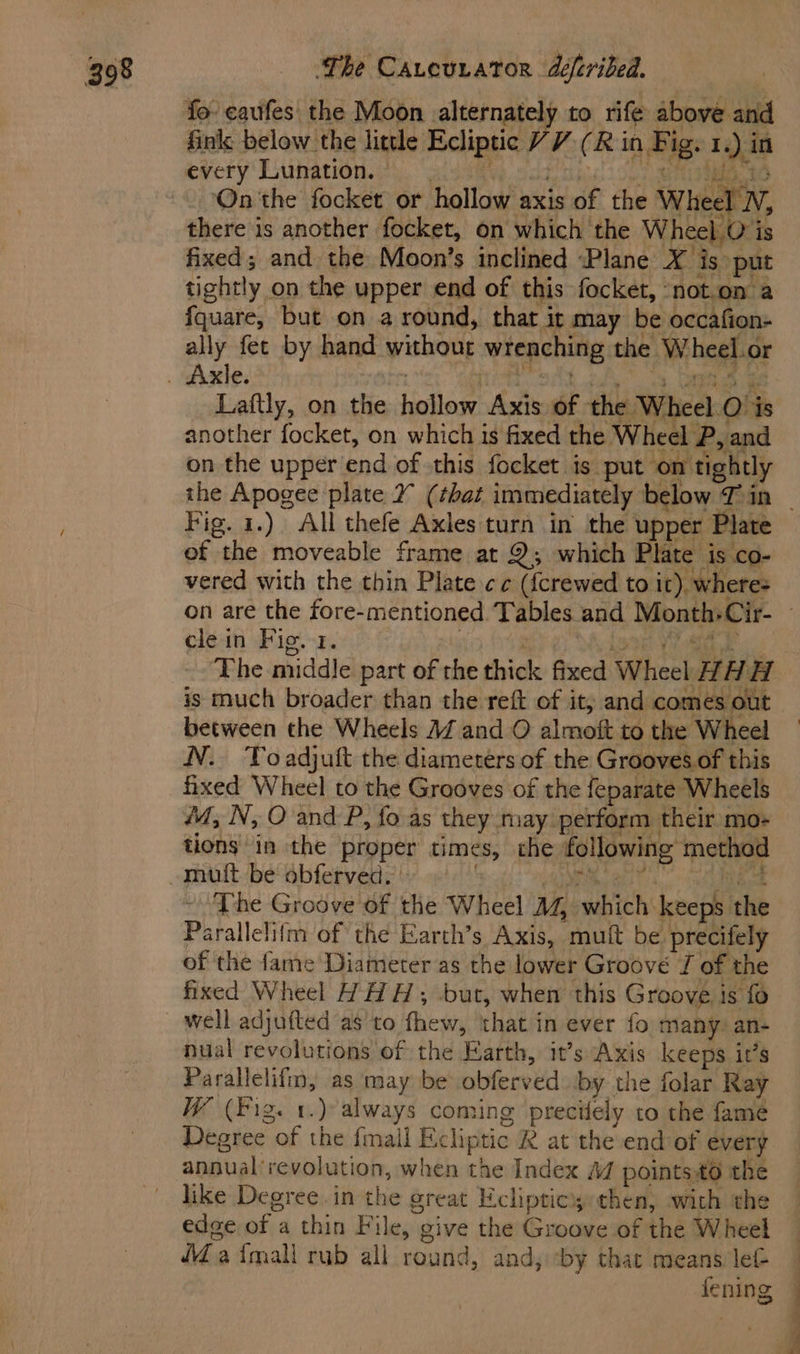 Sinks below the little Ecliptic VV (R in Fig. 1.) in every Lunation. ei) Ci mebs abe Mrapm ye TE) tke On the focket or hollow axis of the Wheel N, there is another focket, on which the Wheel.O is fixed; and the Moon’s inclined Plane X is put tightly on the upper end of this focket, ‘not.on a fquare, but on around, that it may be occafion- ally fet by hand without wrenching the Wheel.or Laftly, on the hollow Axis of the Wheel O’is another focket, on which is fixed the Wheel P, and on the upper end of this focket is put on tightly Fig. 1.) All thefe Axles turn in the upper Plate of the moveable frame at 2; which Plate is co- vered with the thin Plate cc ({crewed to it). where= cle in Fig. 1. Coe i 0 ae The middle part of rhe thick fixed Wheel HAH is much broader than the reft of it, and comes out between the Wheels MZ and O almoft to the Wheel N. Toadjuft the diameters of the Grooves.of this fixed Wheel to the Grooves of the feparate Wheels 4, N, O and P, fo as they may perform their mo- tions in the proper times, che following method ~ The Groove of the Wheel M, which keeps the Parallelifm of the Earth’s Axis, mutt be precifely of the fame Diameter as the lower Groove J of the fixed Wheel HHH, but, when this Groove is fo nual revolutions of the Earth, it’s Axis keeps it’s Parallelifm, as may be obferved ‘by the folar Ray W (Fig. 1.) always coming precitely to the fame Degree of the {mali Ecliptic R at the end of every annualrevolution, when the Index M points-t0 the like Degree. in the great Ecliptics then, with the edge of a thin File, give the Groove of the Wheel (4aimall rub all round, and, ‘by that means let 4