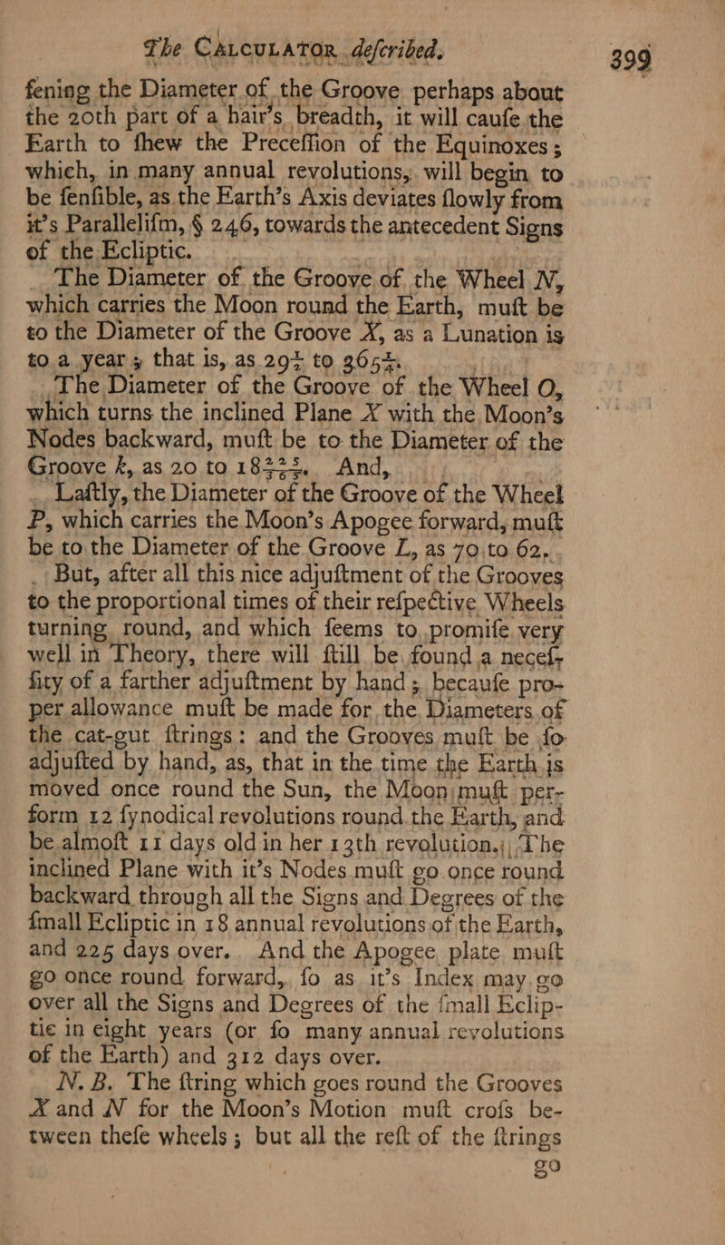 fening the Diameter of the Groove perhaps about the 20th part of a hair’s breadch, it will caufe. the Earth to fhew the Preceffion of the Equinoxes ; which, in many annual revolutions,. will begin to it’s Parallelifm, § 24,6, towards the antecedent Signs of the Ecliptic. _ a aa _. The Diameter of the Groove of the Wheel N, which carries the Moon round the Earth, mutt be to the Diameter of the Groove X, as a Lunation is to. a year; that is, as 29% to 3652. : _The Diameter of the Groove of the Wheel O, which turns the inclined Plane X with the Moon’s Nodes backward, muft be to the Diameter of the Srrpove f,.2S 20.10 Leen OAM. rh Uy bon: _. Laftly, the Diameter of the Groove of the Wheel P, which carries the Moon’s Apogee forward, mutt be to the Diameter of the Groove L, as 70,to 62, _ But, after all this nice adjuftment of the Grooves to the proportional times of their refpective Wheels turning round, and which feems to, promife very well in Theory, there will ftill be found a necef fity of a farther adjuftment by hand; becaufe pro- per allowance muft be made for the. Diameters of the cat-gut ftrings: and the Grooves muft. be fo adjufted by hand, as, that in the time the Earth js moved once round the Sun, the Moon; muft per- form 12 fynodical revolutions round.the Earth, and be almoft 11 days old in her 13th revolution.;, The inclined Plane with it’s Nodes. muft go once round backward through all the Signs and Degrees of the {mall Ecliptic in 18 annual revolutions.of the Earth, and 225 days over.. And the Apogee, plate mutt go once round forward,. fo as it’s Index may.go over all the Signs and Degrees of the {mall Eclip- tic in eight years (or fo many annual revolutions of the Earth) and 312 days over. NN. B. The ftring which goes round the Grooves A and WN for the Moon’s Motion muft crofs be- tween thefe wheels; but all the reft of the ftrings 20