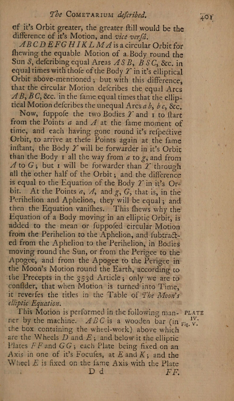 of it’s Orbit greater, the greater ftill would be the difference of it’s Motion, and vice verfa. ABCDEFGHIKLM A isacircular Orbit for fhewing the equable Motion of a,Body round the Sun S, defcribing equal Areas 45 B, BSC, &amp;c. in equal times with thofe of the Body 2 in it’s elliptical Orbit above-mentioned ; but with this difference, that the circular Motion defcribes the equal Arcs AB, BC, &amp;c. in the fame equal times that the ellip- tical Motion defcribes the unequal Arcs ad, bc, &amp;c. Now, fuppofe the two Bodies Y and 1 to ftart from the Points @ and 4 at the fame moment of time, and each having gone round it’s refpective Orbit, to arrive at thefe Points again at the fame ‘inftant, the Body Y will be forwarder in it’s Orbit than the Body 1 all the way from a to g, and from AtoG; but 1 will be forwarder than Y through all the other half of the Orbit; and the difference is equal to the Equation of the Body 7 in it’s Ors bir. At the Points a, 4, and £, G, that is, in the Perihelion and Aphelion, they will be equal; and then the Equation vanifhes. This fhews why the Fguation of a Body moving in an elliptic Orbit, is from the Perihelion to the Aphelion, and fubtra@- ed from the Aphelion to the Perihelion, in Bodies moving round the Sun, or from the Perigee to the Apogee, and from the Apogee to the Perigee in the Moon’s Motion round the Earth, according to ‘the Precepts in the 353d Article; only we are to ‘confider, that when Motion is turned into Time, at reverfes the titles in the Table of The Moon’s ‘elliptic Equation. | 40¥ the box containing the wheel-work) above which are the Wheels D and £; and belowiit the elliptic Plates FF and GG; each Plate being fixed on an Axis in one of it’s Focufes, at Hand K; and the Wheel £ is fixed on the fame Axis with the Plate . ja