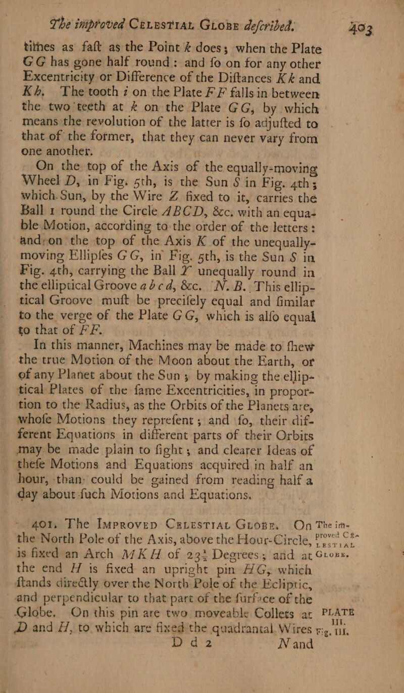 tithes as faft as the Point &amp; does; when the Plate GG has gone half round: and fo on for any other Excentricity or Difference of the Diftances K&amp; and Kh, The tooth z on the Plate FF falls in between the two'teeth at &amp; on the Plate GG, by which ~ means the revolution of the latter is fo adjufted to that of the former, that they can never vary from one another. | On the top of the Axis of the equally-moving Wheel D, in Fig. sth, is the Sun § in Fig. 4th; which.Sun, by the Wire Z fixed to it, carries the Ball 1 round the Circle 4BCD, &amp;c. with an equa- ble Motion, according to the order of the letters: andron the top of the Axis K of the unequally- moving Ellipfes GG, in Fig. sth, is the Sun S in Fig. 4th, carrying the Ball 2 unequally round in the elliptical Groove acd, &amp;c. “N.B. This ellip- tical Groove muft be -precifely equal and fimilar to the verge of the Plate GG, which is alfo equal to that of FF. reat e In this manner, Machines may be made to fhew the true Motion of the Moon about the Earth, or tical Plates of the fame Excentricities, in propor- tion to the Radius, as the Orbits of the Planets are, whofe Motions they reprefent ; and ‘fo, their dif- ferent Equations in different parts of their Orbits may be made plain to fight; and clearer Ideas of thefe Motions and Equations acquired in half an hour, than: could be gained from reading half a day about fuch Motions and Equations, 403 the end H is fixed an upright pin AG; which ftands dire@ly over the North Pole of the Ecliptic, and perpendicular to that part of the furface of the a*s N and