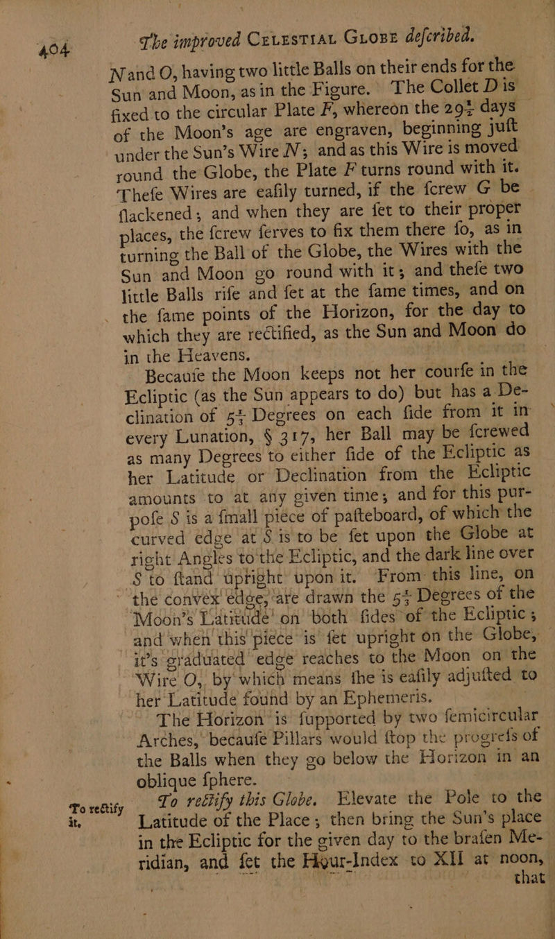 Nand O, having two little Balls on their ends for the Sun and Moon, asin the Figure. The Collet Dis fixed to the circular Plate F, whereon the 297 days — of the Moon’s age are engraven, beginning juft under the Sun’s Wire NV; andas this Wire is moved round the Globe, the Plate F turns round with it. ‘Thefe Wires are eafily turned, if the fcrew G be | flackened ; and when they are fet to their proper places, the {crew ferves to fix them there fo, as in turning the Ball of the Globe, the Wires with the Sun and Moon go round with it; and thefe two little Balls rife and fet at the fame times, and on which they are rectified, as the Sun and Moon do in the Heavens. mn ~ Becaufe the Moon keeps not her courfe in the Ecliptic (as the Sun appears to do) but has a De- clination of 5% Degrees on each fide from it in every Lunation, § 317, her Ball may be {crewed as many Degrees to either fide of the Fcliptic as her Latitude or Declination from the Ecliptic amounts to at any given time; and for this pur- pofe 8 is a fmall piece of pafteboard, of which the curved edge at § is to be fet upon the Globe at right Angles to the Ecliptic, and the dark line over To rectify it, ‘Moon’s Latitude! on both fides of the Ecliptic 5 and when this piece is fet upright on the Globe, — i?’s graduated edge reaches to the Moon on the Wire O, by which means the is eafily adjufted to her Latitude found by an Ephemeris. : The Horizon is fupported by two femicireular Arches, becaufe Pillars would {top the progres of the Balls when they go below the Horizon in an oblique {phere. : To reétify this Globe. Elevate the Pole to the Latitude of the Place; then bring the Sun’s place in the Ecliptic for the given day to the brafen Me-— ridian, and fet the Higur-Index to XII at noon, — | si sei that