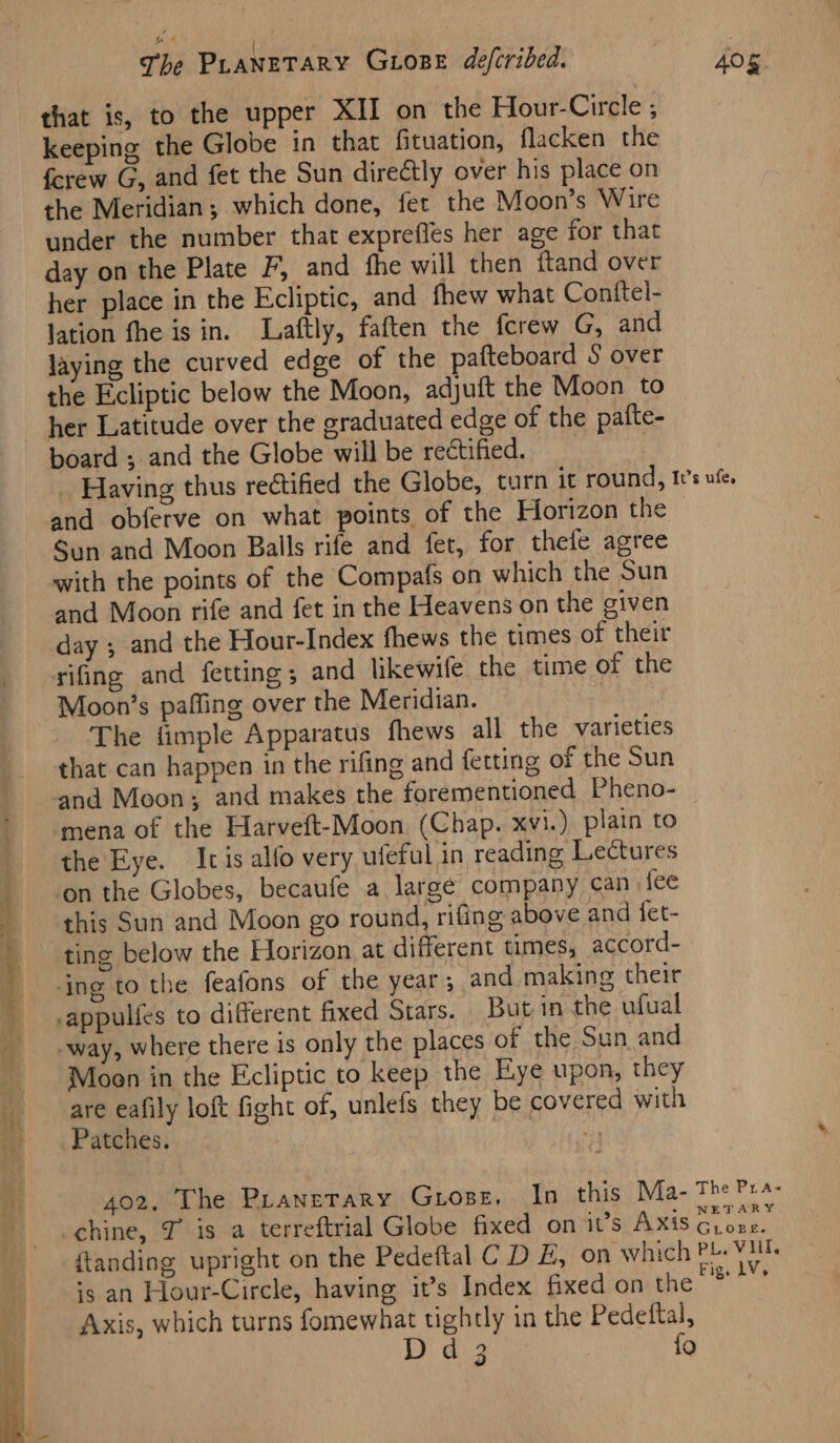 that is, to the upper XII on the Hour-Circle ; keeping the Globe in that fituation, flacken the fcrew G, and fet the Sun directly over his place on the Meridian; which done, fet the Moon’s Wire under the number that exprefles her age for that day on the Plate F, and fhe will then ftand over her place in the Ecliptic, and fhew what Conftel- lation fhe is in. lLaftly, faften the fcrew G, and laying the curved edge of the pafteboard S over the Ecliptic below the Moon, adjuft the Moon to her Latitude over the graduated edge of the pafte- board ; and the Globe will be rectified. | _ Having thus rectified the Globe, turn it round, I's ufe. and obferve on what points of the Horizon the Sun and Moon Balls rife and fet, for thele agree with the points of the Compafs on which the Sun and Moon rife and fet in the Heavens on the given day ; and the Hour-Index fhews the times of their rifing and fetting; and likewife the time of the Moon’s pafling over the Meridian. The fimple Apparatus fhews all the varieties that can happen in the rifing and fetting of the Sun and Moon; and makes the forementioned Pheno- mena of the Harveft-Moon (Chap. xvi.) plain to f the'Eye. Icis alfo very ufeful in reading Lectures on the Globes, becaufe a largé company can fee - this Sun and Moon go round, rifing above and fet- ‘s ting below the Horizon at different times, accord- ing to the feafons of the year; and making their -appulfes to different fixed Stars. But in the ufual _-way, where there is only the places of the Sun and Moen in the Ecliptic to keep the Eye upon, they are eafily loft fight of, unlefs they be covered with m Patches. “oy 402, The Pranerary Guiose. In this Ma- The Pra- chine, J is a terreftrial Globe fixed on it’s Axis agit {tanding upright on the Pedeftal CD E, on which PL. Vil. is an Hour-Circle, having it’s Index fixed on the seine Axis, which turns fomewhat tightly in the Pedeftal,