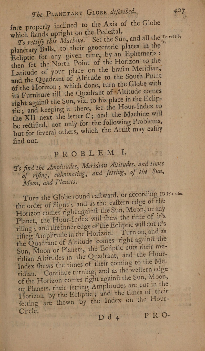 _ fore properly ‘nclined to the Axis of the Globe which ftands upright on the Pedeftal. oe “he To reétify this Machine. Set the Sun, and all the To rettify planetary Balls, to their geocentric places in the Ecliptic for any given time, by an Ephemeris then fet the North Point of the Horizon to the Latitude of your place on the brafen Meridian, and the Quadrant of Altitude to the South Point of the Horizon ; which done, turn the Globe with its Furniture till the Quadrant of “Altitude comes right againft the Sun, viz. to his place in the Eclip- tic; and keeping it there, fet the Hour-Index to the XII next the letter C; and the Machine will be rectified, not only for the following Problems, but for feveral others, which the Artift may eafily find out. PROBLEM IL. To find the Amplitudes, Meridian Altitudes, and times “of rifing, culminating, and etting, of the Sun, Moon, and Planets. : Turn the Globe round eaftward, or according to It’s ufo the order of Signs 5 and as the eaftern edge of the ‘Horizon comes right againft the Sun, Moon, ot any ‘Planet, the Hour-Index wiil fhew the time of it’s rifing ; and the inner edge of the Eclipric will cut it’s rifing Amplitude in the Horizon. ‘Turnon, and as the Quadrant of Altitude comes right againit the Sun, Moon or Planets, the Ecliptic cuts their me- Kidian Altitudes in the Quadrant, and ‘the Hour- Index fhews the times of ‘their coming to the Me- ridian. Continve turning, and as the weftern edge of the Horizon comes right againft the Sun, Moon, or Planets, their ferung Amplitudes are cut in the, Horizon by the Ecliptic; and the times of their fetting are fhewn by the Index on the Hour- Circle. | Dd4 PR Q-