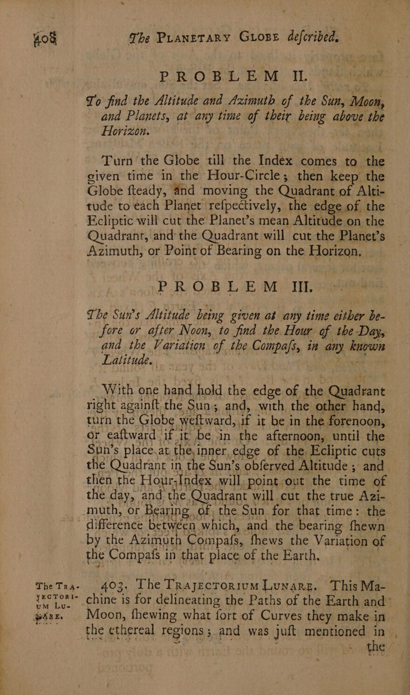 The Tra- yECTORI- um Lu- AWARE, The Pranetary Grose defcribed, PROBLEM I. fr, o find the Altitude and Azimuth of the Sut vis and Planets, at any time of their being above the ihe , Turn the Globe till the Index comes to. Ee given time in the Hour-Circle; then keep the Globe fteady, 4nd moving the Quadrant of Alti- tude to each Planet refpectively, the edge of the Fcliptic will cut the Planet’s mean Altitude on the Quadrant, and: the Quadrant will cut the Planet’s Azimuth, or Point of Bearing on the Horizon, PROBLEM I. The Sun’s Altitude being given at any time either be fore ar after Noon, to find the Hour of the Day, and the Variation of the Compafs, in any er Latitude, ~ With one hand hold the edge of the oie ean right againft the Sun; and, with the other hand, turn the Globe weltward, if it be in the forenoon, or eaftward. if. it’ be -in the afternoon, until the ae s place. at the, inner, edge of the. Ecliptic cuts the Quadrant in the Sun’s ‘obferved Altitude ; and then the Hour,Index. will, Point out the time of by the Azimuth Compafs, fhews the Variation of the Compafs in that place of the Earth. 403. The TrajecTorivm Lunare. This Ma- Moon, fhewing what fort of Curves they make in the ethereal regions ; and was juft mentioned in wae