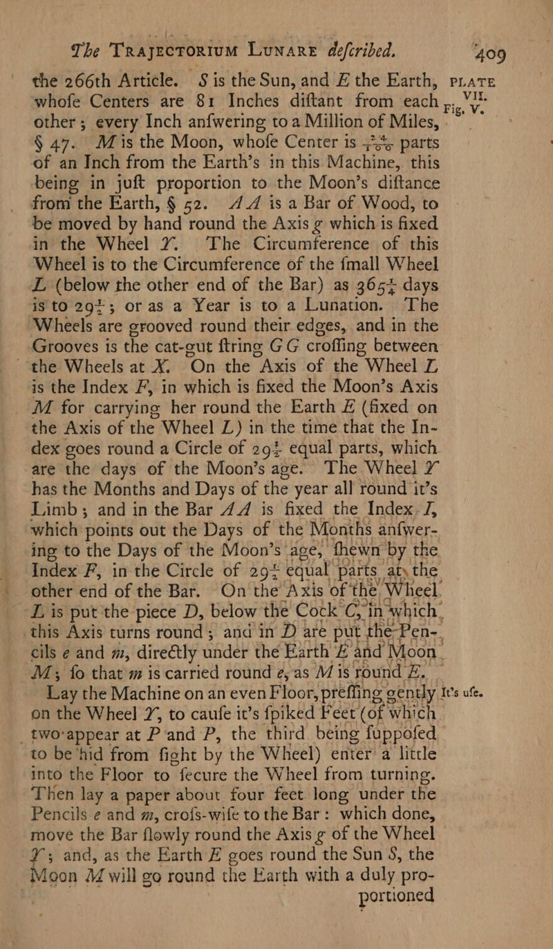 The Trayecrortum Lunare defcribed. whofe Centers are 81 Inches diftant from each ,. other; every Inch anfwering toa Million of Miles,» § 47. Mis the Moon, whofe Center is 4 parts of an Inch from the Earth’s in this Machine, this being in juft proportion to the Moon’s diftance _ from the Earth, § 52. 4 is a Bar of Wood, to ‘be moved by hand round the Axis g which is fixed in the Wheel 2% The Circumference of this Wheel is to the Circumference of the {mall Wheel L (below the other end of the Bar) as 3657 days is to 29¢3; or as a Year is to a Lunation. The Wheels are grooved round their edges, and in the Grooves is the cat-cut {tring GG crofling between is the Index F, in which is fixed the Moon’s Axis _ M for carrying her round the Earth £ (fixed on the Axis of the Wheel L) in the time that the In- dex goes round a Circle of 294 equal parts, which are the days of the Moon’s age. The Wheel 7 has the Months and Days of the year all round it’s Limb; and in the Bar 47 is fixed the Index. J, which points out the Days of the Months anfwer- ing to the Days of the Moon’s age, fhewn by. the 281i M; fo that m is carried round ¢, as is round &. av. on the Wheel 7, to caufe it’s fpiked Feet (of whic to be’hid from fight by the Wheel) enter’ a little into the Floor to “fecure the Wheel from turning. Then lay a paper about four fect long under the Pencils e and m, crofs-wife to the Bar: which done, move the Bar flowly round the Axis g of the Wheel ys and, as the Earth # goes round the Sun S, the foon M will go round the Earth with a duly pro- portioned