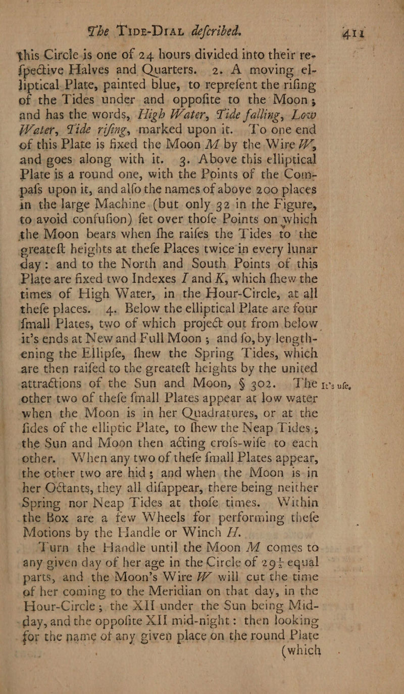 this Circle.is one of 24 hours divided into their re- fpective Halves and Quarters. 2. A moving el- liptical. Plate, painted blue, to reprefent the rifing of the Tides under and oppofite to the Moon; and has the words, High Water, Tide falling, Low Water, Tide rifing, marked upon it. To one end of this Plate is fixed the Moon M by the Wire W, and goes along with it. 3. Above this elliptical Plate is a round one, with the Points of the Com- pafs upon it, and alfo the names of above 200 places in the large Machine.(but only. 32 in the Figure, to avoid confufion) fet over thofe Points on which the Moon bears when fhe raifes the Tides to ‘the greateft heights at thefe Places twice in every lunar day: and to the North and South Points of this Plate are fixed two Indexes J and K, which fhew the times of High Water, in the Hour-Circle, at all thefe places. 4. Below the elliptical Plate are four {mall Plates, two of which project out from below ening the Ellipfe, fhew the Spring Tides, which are then raifed to the greateft heights by the united other two of thefe fmall Plates appear at low water when the Moon is in her Quadratures, or at the fides of the elliptic Plate, to thew the Neap Tides,; the Sun and Moon then acting crofs-wife to each other. Whenany two of thefe {mall Plates appear, the other two are hid; and when. the Moon is-in her Octants, they all difappear, there being neither Spring nor Neap Tides at thofe times. Within the Box are a tew Wheels for performing thefe Motions by the Handle or Winch H. Turn the Handle until the Moon M comes ta any given day of her age in the Circle of 29% equal parts, and the Moon’s Wire W will cut the time ef her coming to the Meridian on that day, in the Hour-Circle ;. the X]lf-under the Sun being Mid- -day, and the oppofite XII mid-night: then looking _ for the name of any given place on the round Plate . 3 | (which