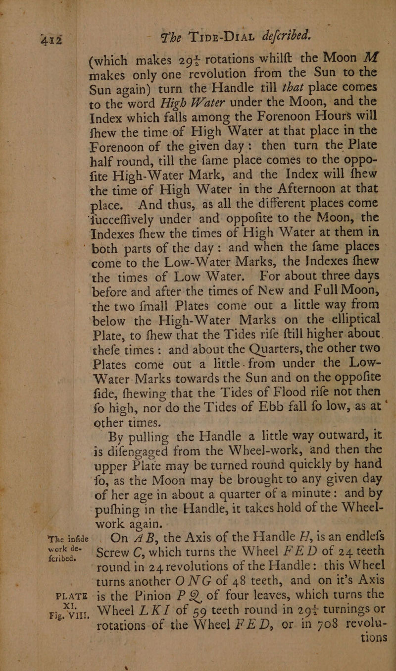 of.” (which makes 294 rotations whilft the Moon M makes only one revolution from the Sun to the Sun again) turn the Handle till ¢hat place comes to the word High Water under the Moon, and the Index which falls among the Forenoon Hours will fhew the time of High Water at that place in the Forenoon of the given day: then turn the Plate half round, till the fame place comes to the oppo- fite High-Water Mark, and the Index will fhew place. And thus, as all the different places come come to the Low-Water Marks, the Indexes fhew The infide work de- fcribed. PLATE XI, Fig. VIII. the two fall Plates come out a little way from Plate, to fhew that the Tides rife ftill higher about. thefe times: and about the Quarters, the other two Plates come out a little. from under the Low- Water- Marks towards the Sun and on the oppofite fide, fhewing that the Tides of Flood rife not then fo high, nor do the Tides of Ebb fall fo low, as at‘ other times. ; By pulling the Handle a little way outward, it is difengaged from the Wheel-work, and then the upper Plate may be turned round quickly by hand fo, as the Moon may be brought to any given day of her age in about a quarter of a minute: and by pufhing in the Handle, it takes hold of the Wheel- work again. 3 - On AB, the Axis of the Handle H, is an endlefs Screw C, which turns the Wheel FE D of 24 teeth is the Pinion P Q of four leaves, which turns the — Wheel L. KI of 59 teeth round in 29% turnings or rotations of the Wheel FED, or. in 708 revolu-— tions —