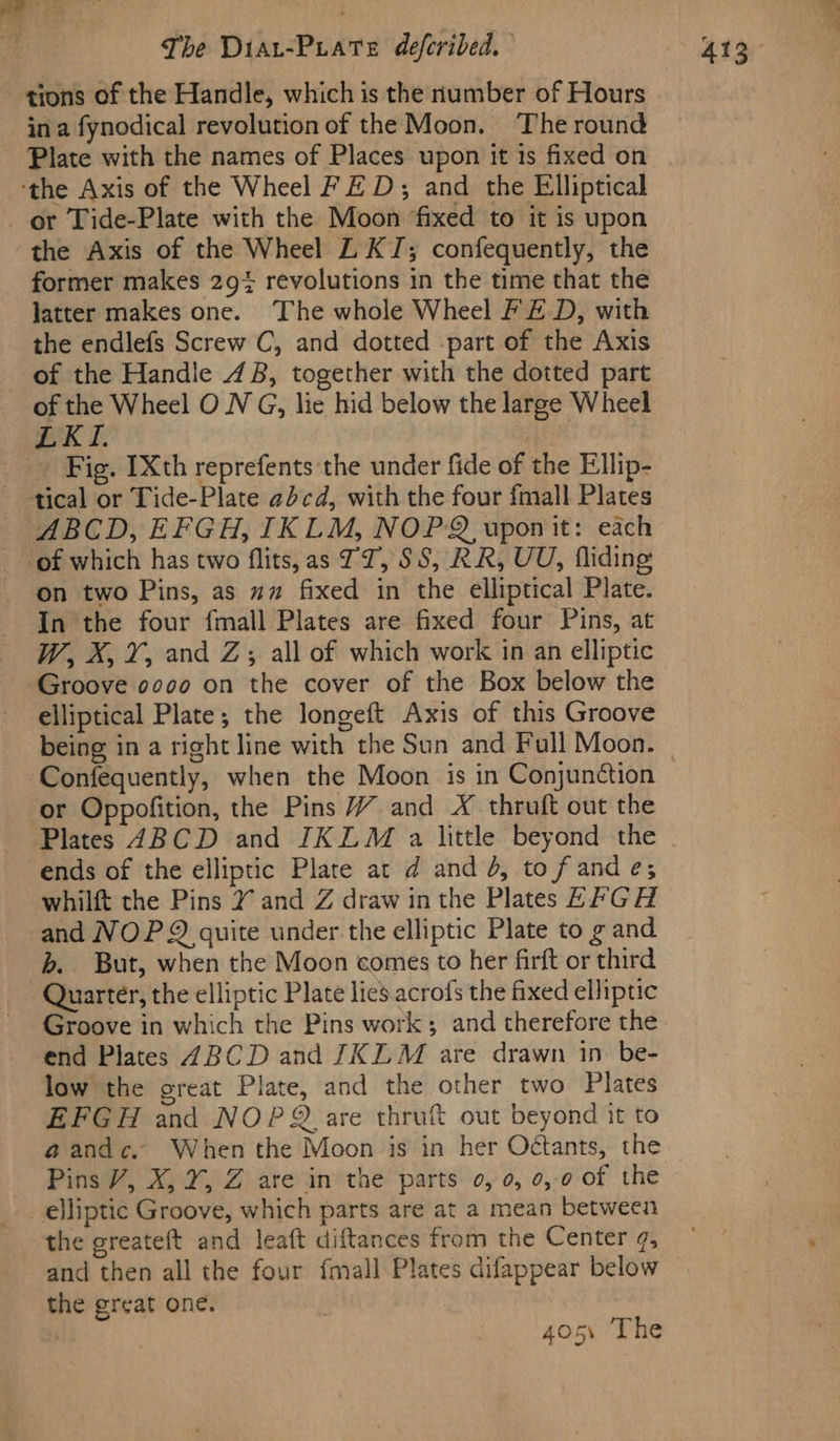 Ke The Diar-Prate deferibed. gions of the Handle, which is the number of Hours in a fynodical revolution of the Moon. The round - Plate with the names of Places upon it is fixed on ‘the Axis of the Wheel FED; and the Elliptical or Tide-Plate with the Moon fixed to it is upon the Axis of the Wheel L KJ; confequently, the former makes 29} revolutions in the time that the latter makes one. The whole Wheel FZ D, with the endlefs Screw C, and dotted part of the Axis of the Handle 4B, together with the dotted part LKI. _ Fig. [Xth reprefents the under fide of the Ellip- tical or Tide-Plate abcd, with the four fmall Plates _ ABCD, EFGH, IKLM, NOP. upon it: each of which has two flits,as 77, SS, RR, UU, fliding on two Pins, as ~ fixed in the elliptical Plate. In the four fmall Plates are fixed four Pins, at W, X, Y, and Zs; all of which work in an elliptic Groove 0000 on the cover of the Box below the elliptical Plate; the longeft Axis of this Groove Confequently, when the Moon is in Conjunction or Oppofition, the Pins 7 and X thruft out the Plates 4BCD and IKLM a little beyond the ends of the elliptic Plate at d and 4, to fand e; whilft the Pins Y and Z draw in the Plates EP GH and NOP quite under the elliptic Plate to g and b. But, when the Moon comes to her firft or third Quarter, the elliptic Plate lies acrofs the fixed elliptic Groove in which the Pins work; and therefore the end Plates 4BCD and JIKEM are drawn in be- low the great Plate, and the other two Plates EFGH and NOPQ are thruft out beyond it to Pins V, X, Y, Z are in the parts 0, 0, 0,0 of the the greateft and leaft diftances from the Center ¢, and then all the four {mall Plates difappear below the great one. 405% The