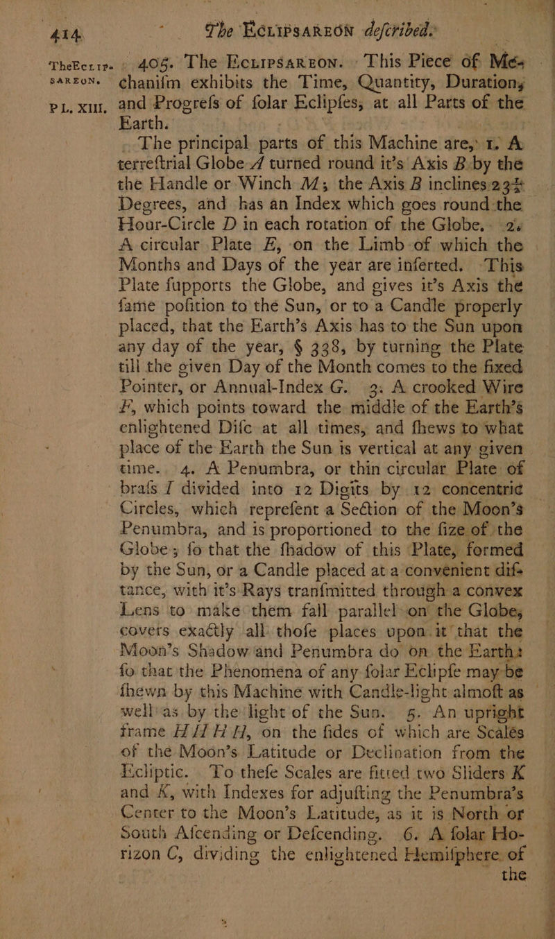 “4I4 | BAREON, PL, XII. The ECLIPSAREON defcribed. w Ee chanifm exhibits the Time, Quantity, Durationy and Progrefs of folar Eclipfes, at all Parts of the arth. terreftrial Globe / turned round it’s’ Axis B by the the Handle or Winch M; the Axis 2 inclines 23% Degrees, and kas an Index which goes round the Hour-Circle D in each rotation of the Globe. 2s A circular Plate FE, on the Limb -of which the Months and Days of the year are inferted. ‘This Plate fupports the Globe, and gives it’s Axis the fame pofition to thé Sun, or to a Candle properly placed, that the Earth’s Axis has to the Sun upon any day of the year, § 338, by turning the Plate till the given Day of the Month comes to the fixed Pointer, or Annual-Index G. 3. A crooked Wire #, which points toward the middle of the Earth’s enhghtened Dife at all times, and fhews to what place of the Earth the Sun is vertical at any given time. 4. A Penumbra, or thin circular Plate of brats I divided into 12 Digits by 12 concentri¢ Penumbra, and is proportioned to the fize of the Globe; fo that the fhadow of this Plate, formed by the S un, or a Candle placed at a convenient difs tance, with it’s: Rays tranfmitted through a convex Lens to make them fall parallelon the Globes covets exactly all thofe places upon. it that the Moon’s Shadow and Penumbra do on the Earth: fo that the Phenomena of any folar Echipfe may be wellas by the light of the Sun. 5. “An upright frame Hi/1 HH, on the fides of which are Scalés of the Moon’s. Latitude or Declination from the Ecliptic. To thefe Scales are fitted two Sliders K and A, with Indexes for adjufting the Penumbra’s enter to the Moon’s Latitude, as it is North or South Afcending or Defcending. 6. A folar Ho- the