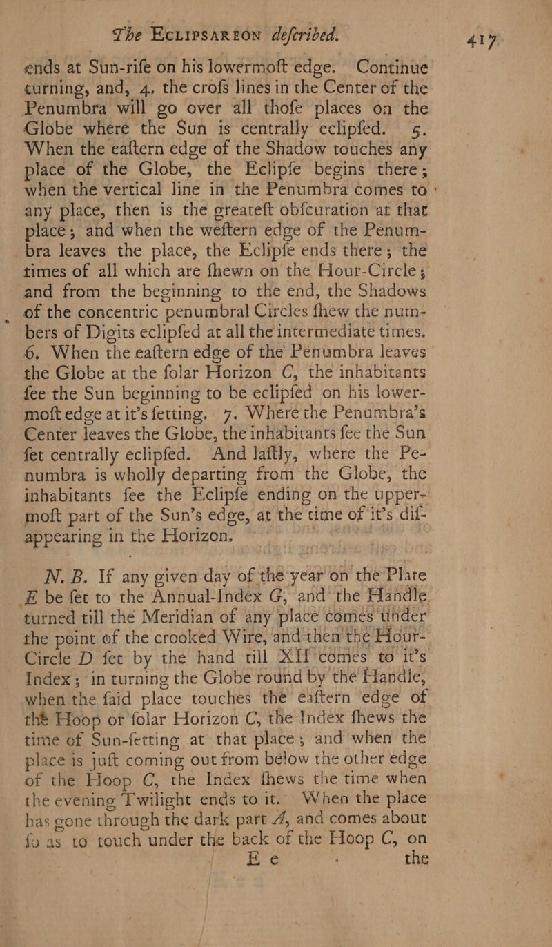 ends at Sun-rife on his lowermoft edge. Continue turning, and, 4, the crofs lines in the Center of the Penumbra will go over all thofe places on the Globe where the Sun is centrally eclipfed. 5, When the eaftern edge of the Shadow touches any place of the Globe, the Eclipfe begins there; any place, then is the greateft obfcuration at that place; and when the weftern edge of the Penum- bra leaves the place, the Eclipfe ends there; the times of all which are fhewn on the Hour-Circle; and from the beginning to the end, the Shadows of the concentric penumbral Circles fhew the num- bers of Digits eclipfed at all the intermediate times. the Globe at the folar Horizon C, the inhabitants fee the Sun beginning to be eclipfed on his lower- Center leaves the Globe, the inhabirants fee the Sun fet centrally eclipfed. And laftly, where the Pe- numbra is wholly departing from the Globe, the inhabitants fee the Eclipfe ending on the upper- moft part of the Sun’s edge, at the time of it’s dif- appearing in ri Horizon. N. B. If any given day of the year on the Plite Circle D fet by the hand tll XIf comes to it’s Index ; ; in turning the Globe round by the Handle; when the faid place touches the eaftern edge of time of Sun-fetting at that place; and when the place is juft coming out from below the other edge of the Hoop C, the Index fhews the time when the evening Twilight ends to it. When the place fy as to touch under the back of the Hoop C, on Pings 38 - ; the 417