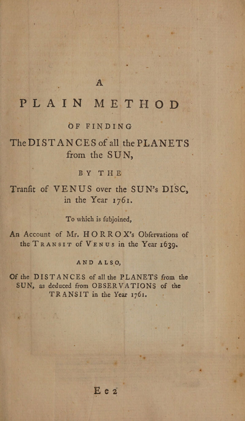 A poe I NOM ET Hoe OF FINDING The DISTANCES of all the PLANETS. from the SUN, BY TEs Tranfit of VENUS over the SUN’s DISC, in the Year 1761. To which is fabjoined, An Account of Mr. HORRO X’s Obfervations of the Transit of VENUs in the Year 1639. AND ALSO, Of the DISTANCES of all the PLANETS from the SUN,. as deduced from OBSERVATIONS of the . TRANSIT in the Year 1761.