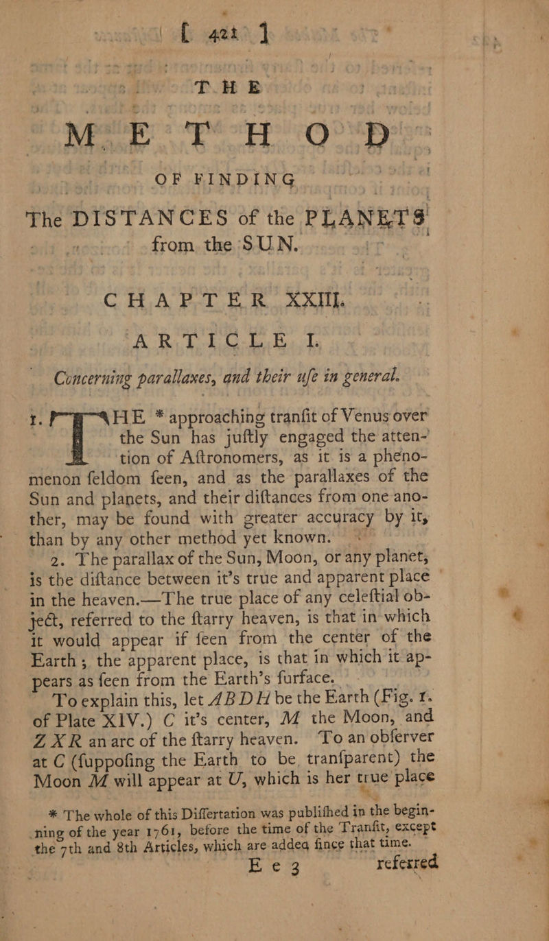 | hy gah Seine ott THE ah ore Sie ites? ean 6 Sow = 0 at OF FINDING | weep i The DISTANCES of the PLANETS a from. the SUN. Ppa . CHAPTER XXIII ERs bohie- dee Reaycle Concerning parallaxes, and their ufe in general. I. HE * approaching tranfit of Venus over | the Sun has juftly engaged the atten- | tion of Aftronomers, as it is a pheno- menon feldom feen, and as the parallaxes of the Sun and planets, and their diftances from one ano- ther, may be found with greater accuracy by it, than by any other method yet known. « 2. The parallax of the Sun, Moon, or any planet, in the heaven.—The true place of any celeftial ob- ject, referred to the ftarry heaven, is that in which it would appear if feen from the center of the Earth ; the apparent place, is that in which it ap- pears as feen from the Earth’s furface. | To explain this, let 4B DH be the Earth (Fig. r. of Plate XIV.) C it’s center, MZ the Moon, and Z XR anarc of the ftarry heaven. ‘To an obferver at C (f{uppofing the Earth to be, tranfparent) the Moon M will appear at U, which is her erie’ place * The whole of this Differtation was publithed in the begin- ning of the year 1761, before the time of the Tranfit, except the 7th and 8th Articles, which are addeq fince that time. ~ Eisc referred