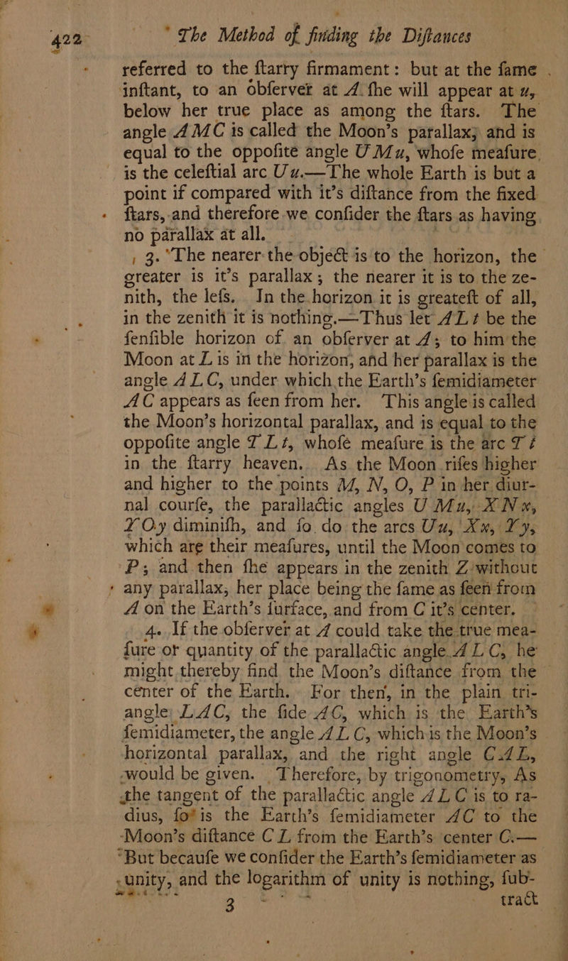 referred to the ftarry firmament: but at the fame . inftant, to an obferver at /. the will appear at u, below her true place as among the ftars. The angle 4 MC 1s called the Moon’s parallax; and is equal to the oppofite angle U Mu, whofe meafure. point if compared with it’s diftance from the fixed ftars, and therefore we confider the ftars.as having no parallax at all. | Sige , 3. “The nearer: the objec is to the horizon, the greater is it’s parallax, the nearer it is to the ze- nith, the lefs. In the. horizon it is greateft of all, in the zenith it is nothine.—Thus let 4L ¢ be the fenfible horizon of an obferver at 4; to him the Moon at Lis in the horizon, ahd her parallax is the anele 4 LC, under which the Earth’s femidiameter AC appears as feen from her. This angle is called the Moon’s horizontal parallax, and is equal to the oppofite angle J Lt, whofé meafure is the arc TJ é in the ftarry heaven. As the Moon rifes higher and higher to the points a4, N, O, P in her diur- nal courfe, the parallactic angles U Mu, XN», Y Oy diminifh, and fo do the arcs Uu, Xx, Vy, which arg their meafures, until the Moon comes to P; and then fhe appears in the zenith Z/without A on the Earth’s furtace, and from C it’s center. 4. If the obferver at 4 could take the true mea- fure or quantity of the parallactic angle 4 LC, he might thereby find the Moon’s diftance from the cénter of the Earth. For then, in the plain tri- angle, LAC, the fide 4C, which is the Earth’s femidiameter, the angle 4 Z C, whichis the Moon’s horizontal parallax, and the right angle C.d2Z, -would be given. _ Therefore, by trigonometry, As athe tangent of the parallactic angle ZL C is to ra- dius, fo*is the Earth’s femidiameter 4C to the ‘Moon’s diftance C Z from the Earth’s center C.— “But becaufe we confider the Earth’s femidiameter as - unity, and the logarithm of unity is nothing, fub- A Wat oe tk rat