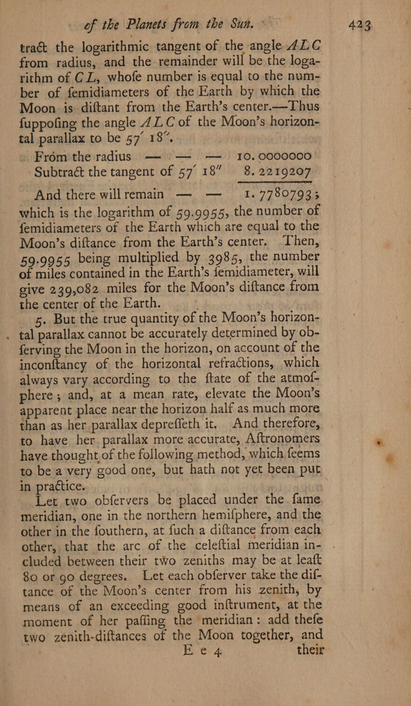 tract the logarithmic tangent of the angle ALC rithm of CL, whofe number is equal to the num- ber of femidiameters of the Earth by which the Moon is diftant from the Earth’s center.—Thus fuppofing the angle 4LC of the Moon’s horizon- tal parallax to be 57° 18”. . From the radius — — — = 10.0000000 ‘Subtract the tangent of 57° 18” 8. 2219207 And there willremain — —_ 1. 77807933 which is the logarithm of 59.9955, the number of femidiameters of the Earth which are equal to the Moon’s diftance from the Earth’s center. Then, 59.9955 being multiplied by 3985, the number of miles contained in the Earth’s femidiameter, will give 239,082 miles for the Moon’s diftance from the center of the Earth. | 5. But the true quantity of the Moon’s horizon- . tal parallax cannot be accurately determined by ob- ferving the Moon in the horizon, on account of the inconftancy of the horizontal refractions, which always vary according to the ftate of the atmof- phere; and, at a mean rate, elevate the Moon’s apparent place near the horizon half as much more than as her parallax depreffeth it. And therefore, to have her parallax more accurate, Aftronomers have thought of the following method, which feems to be avery good one, but hath not yet been put in practice. ' Let two obfervers be placed under the fame, meridian, one in the northern hemifphere, and the other in the fouthern, at fuch a diftance from each cluded between their two zeniths may be at leaft 80 or go degrees. Let each obferver take the dif- tance of the Moon’s center from his zenith, by means of an exceeding good inftrument, at the moment of her pafling the meridian: add thefe two zenith-diftances of the Moon together, and Fe 4 their