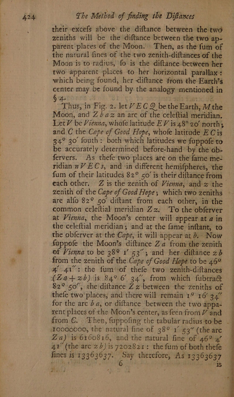 their excefs above the diftance between the twa zeniths will be the diftance between the two ap- parent places of the Moon. Then, as the fum of the natural fines of the two zenith-diftances of the two apparent places to her horizontal parallax: which being found, her -diftance from the Earth’s center may be found by the analogy mentioned in 4. re io FG bal Thus, in Fig. 2. let V EC 9 be the Earth, 1/ the Moon, and Z4az an arc of the celeftial meridian. LetV be Vienna, whofe latitude E V is 48° 20’ norths and C the Cape of Good Hope, whofe latitude E C is 34° 30 fouth: both which latitudes we fuppofe to fervers. As thefe two places are on the fame me- ridianzVECs, and -in different hemifpheres, ‘the fum of their latitudes 82° 50’ is their diftance from ~ each other. Z is the zenith of Vienna, and-z the zenith of the Cape of Good Hope; which two zeniths are alfo 82° so’ diftant from each other, in the common celeftial meridian Zz. To the obferver at Vienna, the Moon’s center will appear at a4 in the celeftial meridian; and at the fame inftant, to the obferver atthe Cape, it will appear at 6. Now fuppofe the Moon’s diftance Za from the zenith of Vienna to be 38° 1’ 53”; and her diftance <b 4-41: the fum‘-of thefe two zenith-diftances (2+ 2b) is 84° 6° 34°, from which fubtraé&amp; $2° 50”, the diftance Z z between the zeniths of thefe two’ places; and there will remain 1° 16’ 34” for the arc 4a, or diftance between the two-appa- rent places of the Moon’s center, as feen from V and 10000000, the’ natural fine of 38° 1° 53” (the are Za) is 6160816, and the natural fine of 46% 4’ 4¥° (the arc 2) is 7202821: the fum of both thefe — fines is 13363637. Say therefore, As 13363637 bi5t fe g Bau rcteath 6 : mets o * «