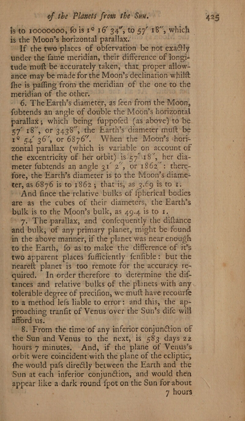 is the Moon’s horizontal parallax. | If the two'places of obfervation be not exactly tude muft be’accurately taken, that proper allow- ance may be made for the Moon’s declination whilft fhe is paffing from the meridian of the one to the meridian of the other. , , 6. The Earth’s diameter, as feen from the Moon, fubtends an angle of double the Moon’s horizontal parallax; which being fuppofed (as above) tobe 57° 18°, or 3438, the Earth’s’ diameter muft be 1° 54° 36, or 6876”. When the Moon’s shori- zontal parallax (which is variable on account of the excentricity of her orbit) -is'57°\18, her dia- meter fubtends an angle 31 2”, or 1862°: there- fore, the Earth’s diameter is to the Moon’s diame- ter, as 68476 is to 1862; that is, as 3.69 is to 1. And fince the ‘relative bulks of {pherical bodies are as the cubes of their diameters, the Earth’s bulk is to the Moon’s bulk, as 49.4 1s to 1. soy. The parallax, and confequently the diftance and bulk, of any primary planet, might be found m the above manner, if the planet was near enough to the Earth, fo as to make the difference of it’s two apparent places fufficiently fenfible: but the neareft planet is too remote for the accuracy re- quired. Invorder therefore to determine the dif- tolerable degree of precifion, we mutt have recourfe to a method lefs liable to error: and this, the ap- proaching tranfit of Venus over the Sun’s difc will afford us. | | 8. From the time of any inferior conjunction of the Sun and Venus to the next, is 583 days 22 hours 7 minutes. And, if the plane of Venus’s orbit were coincident with the plane of the ecliptic, fhe would pafs diretly between the Earth and the Sun at each inferior conjunction, and would then appear like a-dark round {pot on the Sun for about