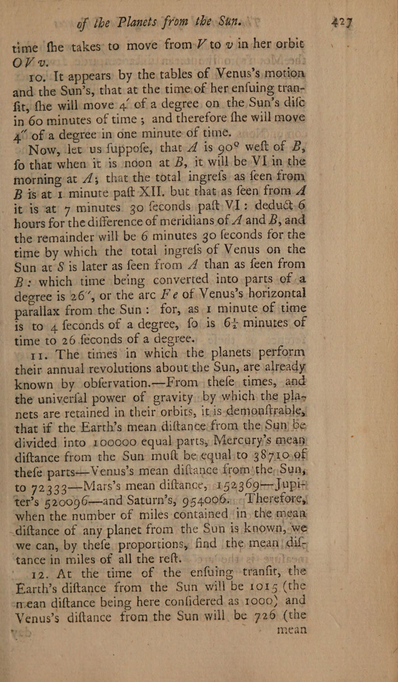 time fhe takes to move from )/ to v in her orbit OV v.. not god t wath ro, It appears by the tables of Venus’s motion and the Sun’s, that at the time:of her enfuing tran- fit, fhe will move 4/ of a degree on the Sun’s dife in 60 minutes of time; and therefore fhe will move 4 ofa degree in one minute of time. Now, let us fuppofe, that 4 is 90° weft of 8, fo that when it is noon at B, it will be VIin the morning: at 4; that the total ingrefs as feen from B is at 1 minute paft XII. but that.as feen from 4 it is at 7 minutes. 30 feconds, paft VI: deduct,6 ~ hours for the difference of meridians of 4 and 8, and the remainder will be 6 minutes go feconds for the time by which the total ingrefs of Venus on the Sun at’S is later as feen from 4 than as feen from B: which time being converted into parts of a degree is 26”, or the arc F e of Venus’s horizontal parallax from the Sun: for, as 1 minute of time is to 4 feconds of a degree, fo is 6% minutes of time to 26 feconds of a degree. rr. The) times in which the planets, perform their annual revolutions about the Sun, are already known by obfervation.—From. thefe. times, and the univerfal power of gravity by which the pla, nets are retained in their orbits, it is-demonftrable, that if the Earth’s mean diftance from the Sun) Se divided into 100000 equal parts, Mercury's mean) diftance from the Sun mut be equal to 38710,0f thefe: parts——Venus’s mean diftance fromthe, Sung to 72333—Mars’s mean diftance, 152369--Jupi ter’s §20096—and Saturn’s, 954006.-/Therefore,) when the number of miles contained in, the mean -diftance of any planet from the Sun is known, “we we can, by thefe proportions, find the mean dal: tance in miles of all the reft. fi 28 bean 12. At the time of the enfuing tranfit, the Farth’s diftance from the Sun will be 1015 (the mean diftance being here confidered as 1000) and Venus’s diftance from the Sun will be 726 (the | mean