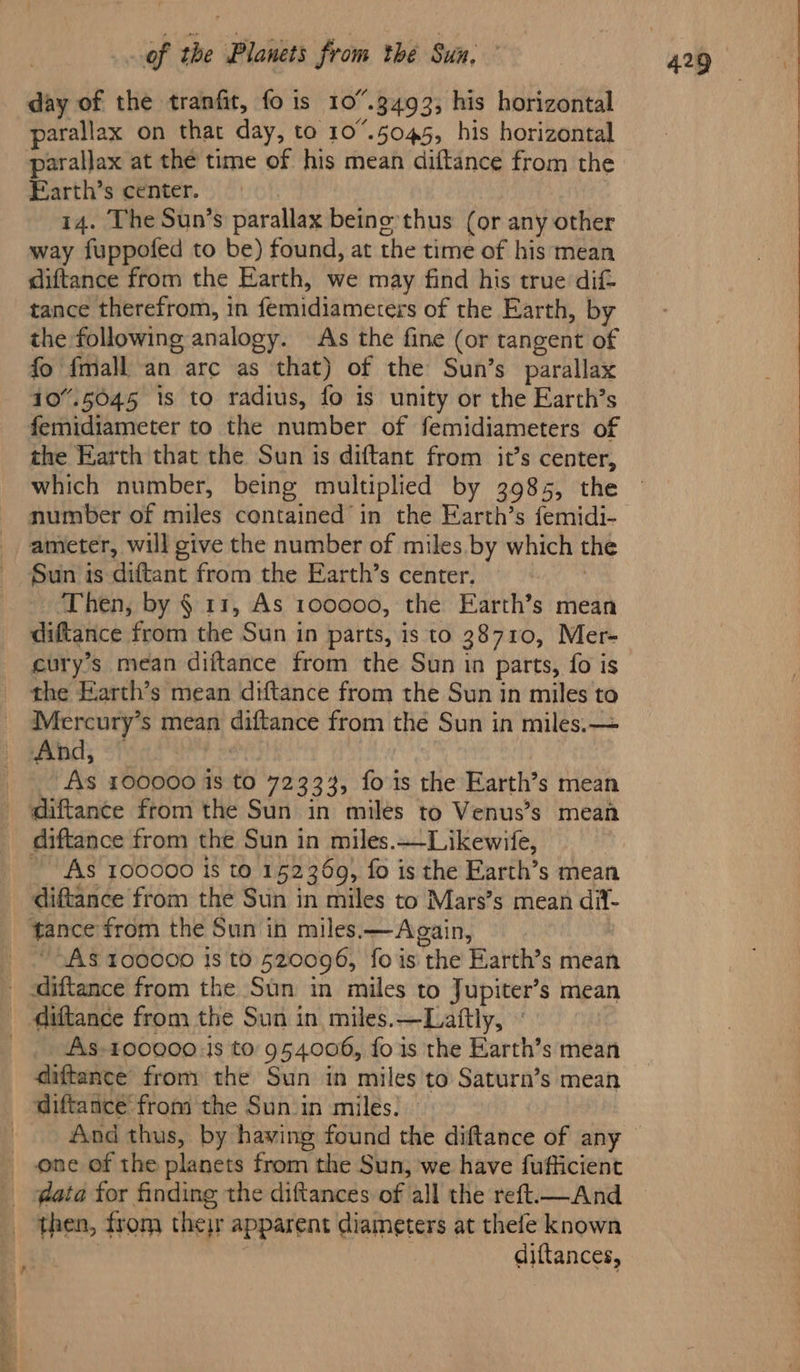 day of the tranfit, fo is 107.3493; his horizontal parallax on that day, to 107.5045, his horizontal parallax at the time of his mean diftance from the Earth’s center. 3 14. The Sun’s parallax beino-thus (or any other way fuppofed to be) found, at the time of his mean diftance from the Earth, we may find his true dif tance therefrom, in femidiameters of the Earth, by the following analogy. As the fine (or tangent of fo fmall an arc as that) of the Sun’s parallax 10”.5045 is to radius, fo is unity or the Earth’s femidiameter to the number of femidiameters of the Earth that the Sun is diftant from it’s center, which number, being multiplied by 3985, the number of miles contained in the Earth’s femidi- ameter, will give the number of miles by which the Sun ts diftant from the Earth’s center. | - Then, by § 11, As 100000, the Earth’s mean diftance from the Sun in parts, is to 38710, Mer- cury’s mean diftance from the Sun in parts, fo is the Earth’s mean diftance from the Sun in miles to Mercury’s mean diftance from the Sun in miles. — And, . _ As 100000 is to 72333, fois the Earth’s mean ~ As 100000 Is to 152369, fo is the Earth’s mean diftance from the Sun in miles to Mars’s mean dil- “AS 100000 18 t0 520096, fo is the Earth’s mean As-100000 js to: 954006, fo is the Earth’s mean diftance from the Sun in miles'to Saturn’s mean a then, from ther apparent diameters at thefe known diftances,