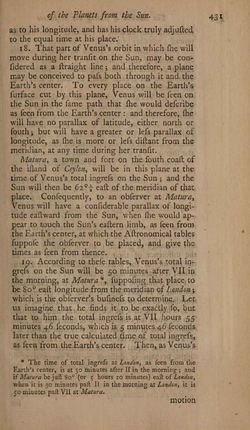 as'to his longitude, and has his. clock truly adjufted to the equal time at his place. 18. That part of Venus’s orbit in which the will move during her tranfit.on the Sun, may be con- fidered as a ftraight line; and therefore, a plane may be conceived to pafs both through it and, the Farth’s center. To every place on “the Earth’s furface cut; by this plane, Venus willbe feen on as feen from the Earth’s center: and therefore, fhe will have no parallax of latitude, either north or fouth; but will have a greater or lefs parallax of longitude, as fhe is more or lefs diftant from the . meridian, at any time during her tranfit. Matura, a town and sep on the fouth. coaft of the ifland of Ceylon, will be in this plane at the time of Venus’s total ingrefs on the Sun; and the Sun will then be 62° cate of the meridian of that place. Confequently, to an obferver at Matura, Venus will have a confiderable parallax of longi- tude eaftward from the Sun, when fhe would ap- pear to touch the Sun’s eaftern limb, as feen from the Earth’s center, at which the Aftronomical tables fuppofe the obferver to be placed, and. give By times. as feen from thence, , orefs on the Sun will be 50 minutes after VIL in the morning, at Matura*, fuppofing, that, place, to be 80° eaft ‘longitude from the meridian of Londons which is the oblerver’s bufinefs to determine,:;, Let, us imagine. that,he finds it,.to, be.exactly fo, but - that to. him. the. total ingrefs 1 is.at VIL hours 55° later than the true calculated time,of total ingrefs, as feen from the Earth’s center. ‘Then, as Venus’s Earth’s center; is at 30 minutes after If in the morning; and if Matura be juft 80° (or 5 hours 20 minutes) eaft of London, motion 43h