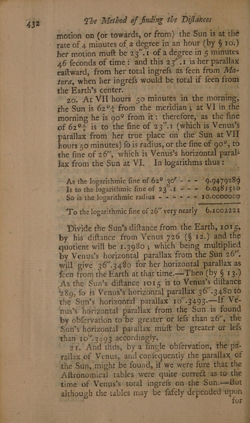 motion on (or towards, or from) the Sun is at thé her motion muft be 23”.1 of a degree in 5 minutes 46 feconds of time: and this 23”.1 1s her parallax eaftward, from her total ingrefs as feen from Ma- jura, when her ingréfs would be total if feen from the Earth’s center. mye . ie go. At VIL hours 50 minutes in the morning, the Sun is 62° from the meridian; at VI in the morning he is go? from it: therefore,’ as the fine of 62° is to the fine of 23%.1 (which is Venus’s parallax from her true place on the Sun at Vil hours 50 minutes) fo is radius, or the fine of go°, to the fine of 26”, which is Venus’s horizontal paral+ Jax from the Sun at VI. In logarithms thus: As the logarithmic fine of 62° 30% - - - 9.947928 “Is to the logarithmic fine of 23.1 + -'- 6.0481510 | So is the logarithmic radius - -'= - - = 10.00000¢0 — To the logarithmic fine of 26” very nearly 6.1002221 Divide the Sun’s diftance from the Earth, rors, by his diftance from Venus 726 (§ 12.) and the quotient will be 1.3980; which being multiplied by Venys’s horizontal parallax from the Sun 26”, feen from the Farth at that time.—Then (by § 13.) the Sun’s horizontal parallax 10°.3493.—lf Ve- nus’s horizontal parallax from the Sun-is found by obfervation to be greater or lefs than 26”, the Sun’s horizontal parallax muft be oreater or lefs dr. And this, by a fingle obfervation, the’ pa- time of Venus’s total ingrefs on the Sun—Bot — although the tables may be fafely depended upon — se | for —