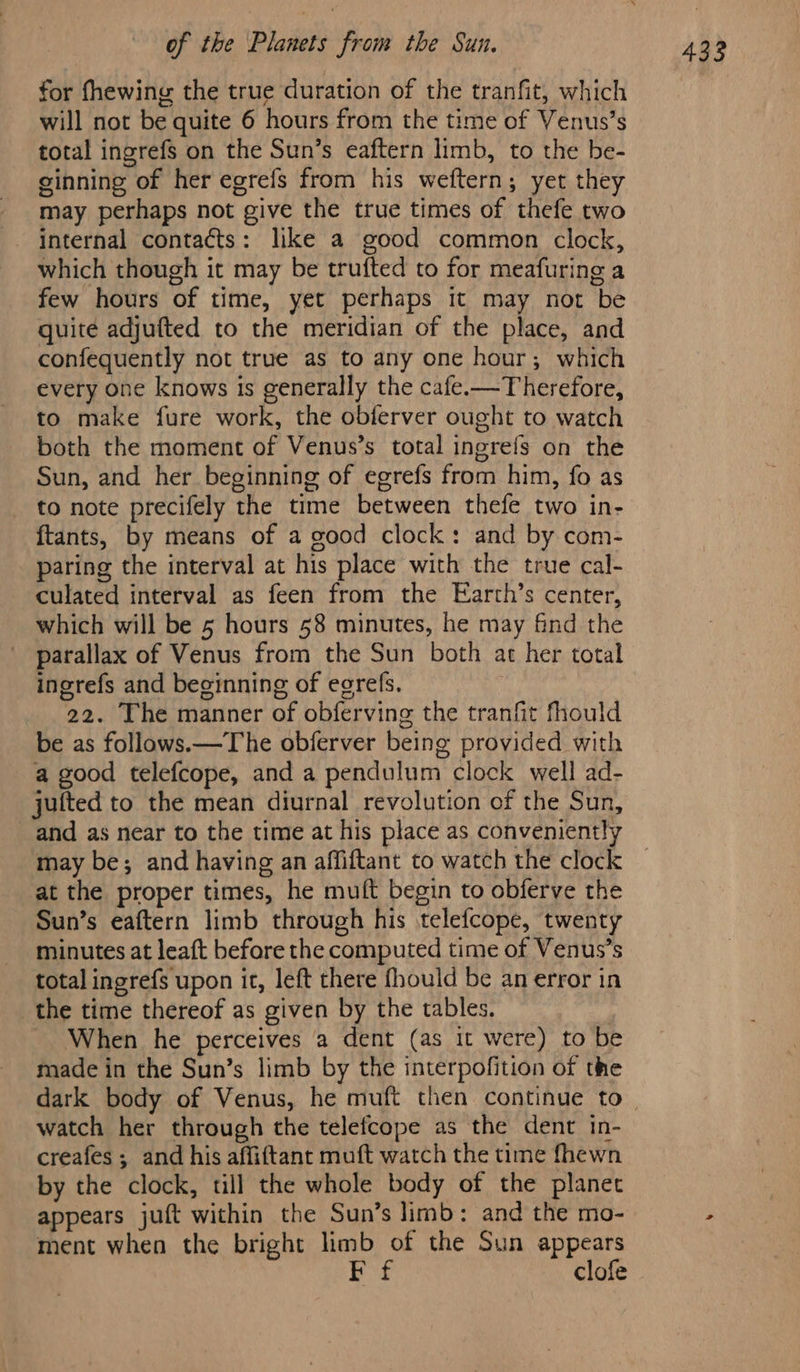 for fhewing the true duration of the tranfit, which will not be quite 6 hours from the time of Venus’s total ingrefs on the Sun’s eaftern limb, to the be- ginning of her egrefs from his weftern; yet they may perhaps not give the true times of thefe two internal contacts: like a good common clock, which though it may be trufted to for meafuring a few hours of time, yet perhaps it may not be quite adjufted to the meridian of the place, and confequently not true as to any one hour; which every one knows is generally the cafe.—Therefore, to make fure work, the obferver ought to watch both the moment of Venus’s total ingrefs on the Sun, and her beginning of egrefs from him, fo as _ to note precifely the time between thefe two in- ftants, by means of a good clock: and by com- paring the interval at his place with the true cal- culated interval as feen from the Earth’s center, which will be 5 hours 58 minutes, he may find the parallax of Venus from the Sun both at her total ingrefs and beginning of egrefs. 22. The manner of obferving the tranfit fhould be as follows.—The obferver being provided with a good telefcope, and a pendulum clock well ad- jufted to the mean diurnal revolution of the Sun, and as near to the time at his place as conveniently may be; and having an affiftant to watch the clock at the proper times, he muft begin to obferve the Sun’s eaftern limb through his telefcope, twenty minutes at leaft before the computed time of Venus’s total ingrefs upon it, left there fhould be an error in the time thereof as given by the tables, When he perceives a dent (as it were) to be made in the Sun’s limb by the interpofition of the watch her through the telefcope as the dent in- creafes ; and his affiftant muft watch the time fhewn by the clock, till the whole body of the planet appears juft within the Sun’s limb: and the mo- ment when the bright limb of the Sun appears Ff clofe