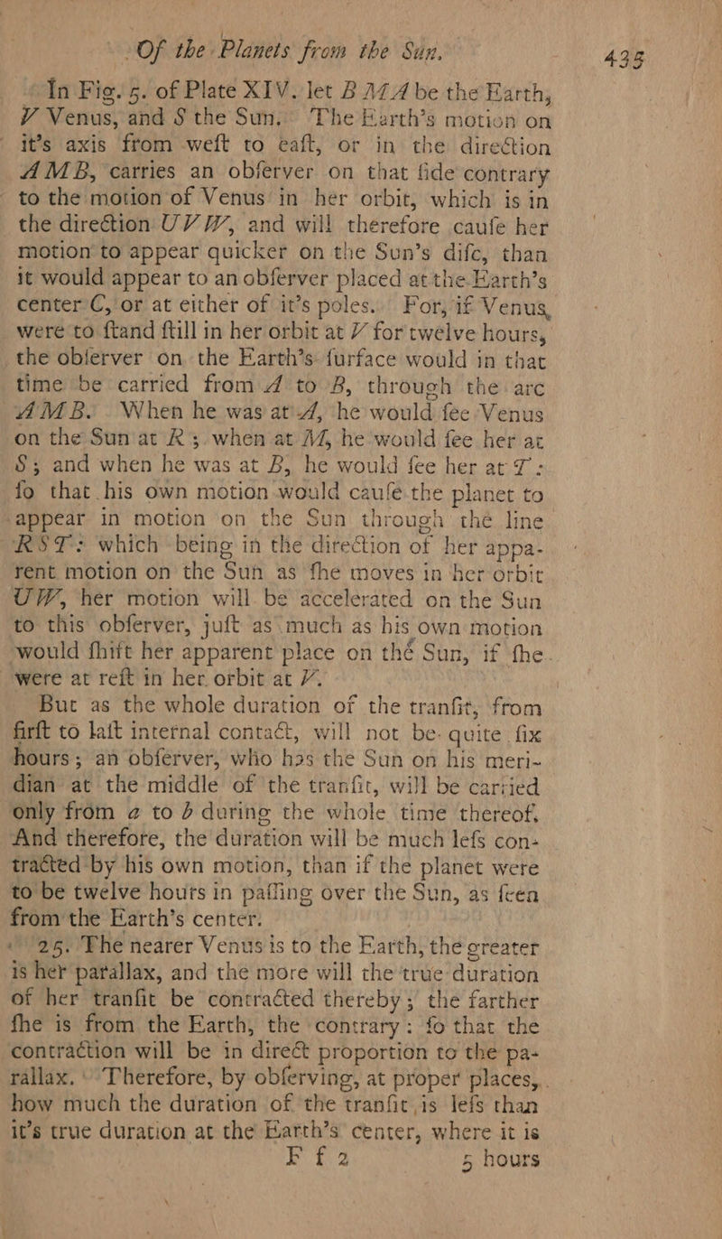 «1n Fig. 5. of Plate XIV. let BALA be the Earth, V Venus, and § the Sun. The Earth’s motion on it’s axis from weft to eaft, or in the direétion A MB, carries an obferver on that fide contrary - to the motion of Venus in her orbit, which is in the direction UV W, and will therefore caufe her motion to appear quicker on the Sun’s difc, than it would appear to an obferver placed at the Earth’s center C, or at either of it’s poles. For, if Venus, were to ftand ftill in her orbit at / for twelve hours, the oblferver on. the Earth’s- furface would jn that time be carried from 4 to 8, through the arc AMB.. When he was at'-4, he would fee Venus on the Sun at Rs. when at A4% he would fee her ar §&amp;; and when he was at B, he would fee her at 7: fo that his own motion would caufe the planet to appear in motion on the Sun through thé line RST: which being in the direction of her appa- rent motion on the Suh as fhe moves in ‘her orbit UW, her motion will. be accelerated on the Sun to this obferver, juft as much as his own motion were at reft in her orbit at 7. But as the whole duration of the tranfit, from firft to lait internal contact, will not be- quite fix hours; an obférver, who has the Sun on his meri- dian at the middle of the tranfit, will be carried only from @ to d during the whole time thereof, And therefore, the duration will be much lefs con- tracted by his own motion, than if the planet were to be twelve hours in paffing over the Sun, as feea from the Earth’s center. — 25. The nearer Venus is to the Earth, the greater is her parallax, and the more will the true duration of her tranfit be contracted thereby; the farther fhe is from the Earth, the contrary: fo that the contraction will be in direct proportion to the pa- how much the duration of the tranfic is lefs than it’s true duration at the Earth’s center, where it is 43g
