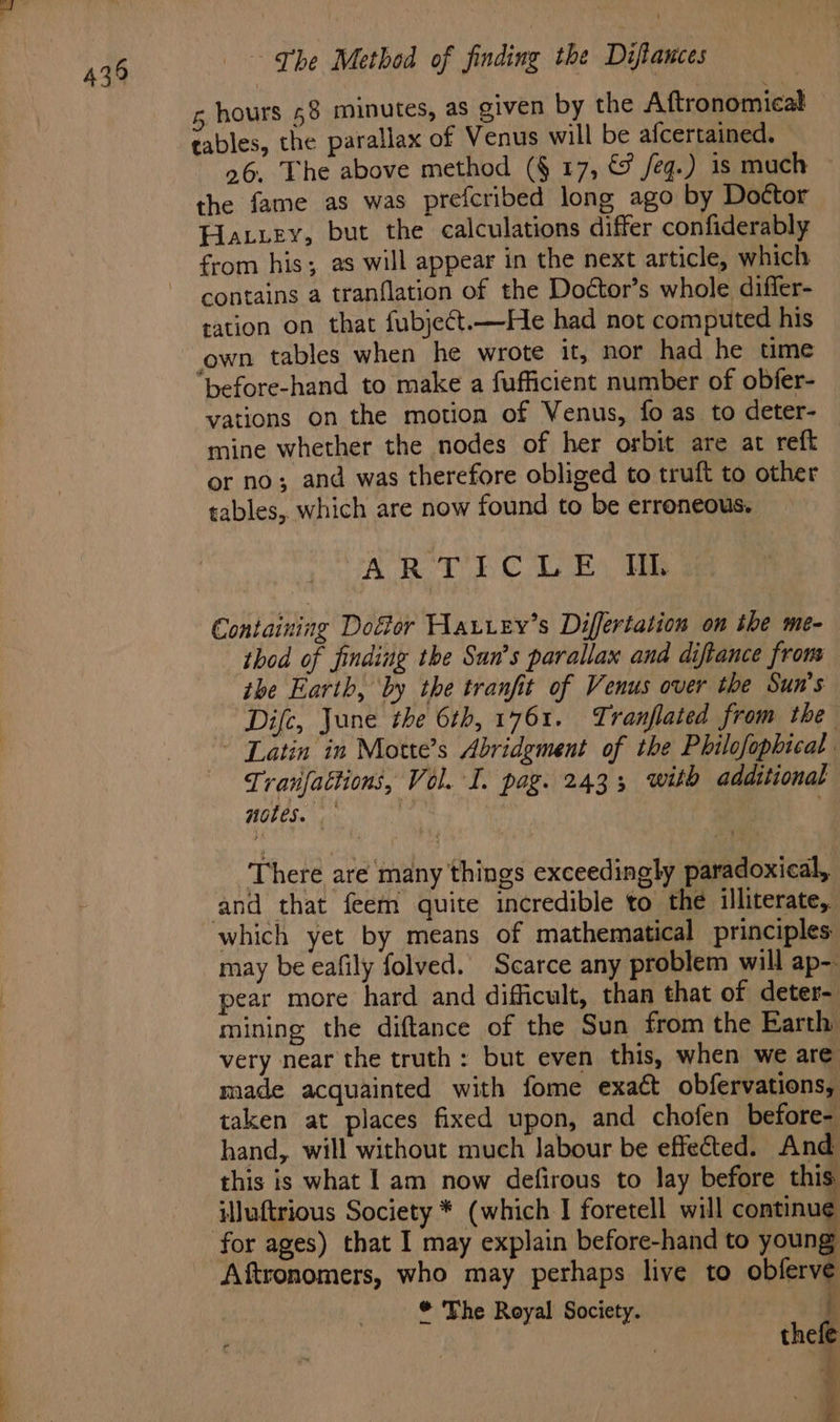 hours 58 minutes, as given by the Aftronomical tables, the parallax of Venus will be afcertained. — 26. The above method (§ 17, &amp; /eg.) 1s much the fame as was prefcribed long ago by Dottor Elattey, but the calculations differ confiderably from his; as will appear in the next article, which contains a tranflation of the Doctor’s whole differ- ration on that fubject.—He had not computed his own tables when he wrote it, nor had he time “before-hand to make a fufficient number of obfer- vations on the motion of Venus, fo as to deter- mine whether the nodes of her orbit are at reft or no; and was therefore obliged to truft to other tables, which are now found to be erroneous. ART EC Lee oie Containing Doftor Haurey’s Differtation on the me- thod of finding the Sun’s parallax and diftance from the Earth, ‘by the tranfit of Venus over the Sun's Difc, June the 6th, 1761. Tranflated from the ~ Latin in Motte’s Abridgment of the Philofophical Tranfattions, Vol. I. pag. 2433; with additional notes. ‘There are many things exceedingly paradoxical, and that feem quite incredible to the illiterate, which yet by means of mathematical principles may be eafily folved. Scarce any problem will ap-- pear more hard and difficult, than that of deter~ mining the diftance of the Sun from the Barth very near the truth: but even this, when we are made acquainted with fome exact obfervations, taken at places fixed upon, and chofen before- hand, will without much labour be effected. And this is what 1 am now defirous to lay before this iluftrious Society * (which I foretell will continue Aftronomers, who may perhaps live to obferve * The Royal Society. { thefe a