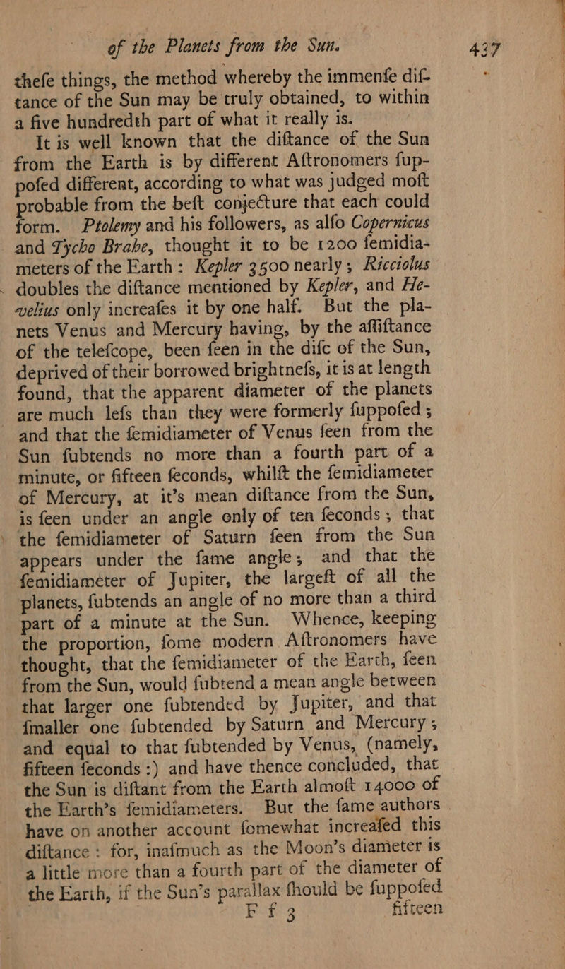 thefe things, the method whereby the immenfe dif- tance of the Sun may be truly obtained, to within a five hundredth part of what it really is. It is well known that the diftance of the Sun pofed different, according to what was judged moft probable from the beft conjecture that each could form. Ptolemy and his followers, as alfo Copernicus and Tycho Brahe, thought it to be 1200 femidia- meters of the Earth: Kepler 3500 nearly; Ricciolus . doubles the diftance mentioned by Kepler, and He- wvelius only increafes it by one half. But the pla- nets Venus and Mercury having, by the affiftance of the telefcope, been feen in the difc of the Sun, deprived of their borrowed brightnefs, itis at length found, that the apparent diameter of the planets are much lefs than they were formerly fuppofed ; and that the femidiameter of Venus feen from the Sun fubtends no more than a fourth part of a minute, or fifteen feconds, whilft the femidiameter of Mercury, at it’s mean diftance from the Sun, is feen under an angle only of ten feconds ; that . the femidiameter of Saturn feen from the Sun appears under the fame angle, and that the femidiameéter of Jupiter, the largeft of all the planets, fubtends an angle of no more than a third part of a minute at the Sun. Whence, keeping the proportion, fome modern Aftronomers have thought, that the femidiameter of the Earth, feen from the Sun, would fubtend a mean angle between that larger one fubtended by Jupiter, and that {maller one fubtended by Saturn and Mercury ; and equal to that fubtended by Venus, (namely, fifteen feconds :) and have thence concluded, that the Sun is diftant from the Earth almoft 14000 of have on another account fomewhat increafed this diftance : for, inafmuch as the Moon’s diameter is a little more than a fourth part of the diameter of the Earth, if the Sun’s parallax fhould be fuppoted | Buss fifteen