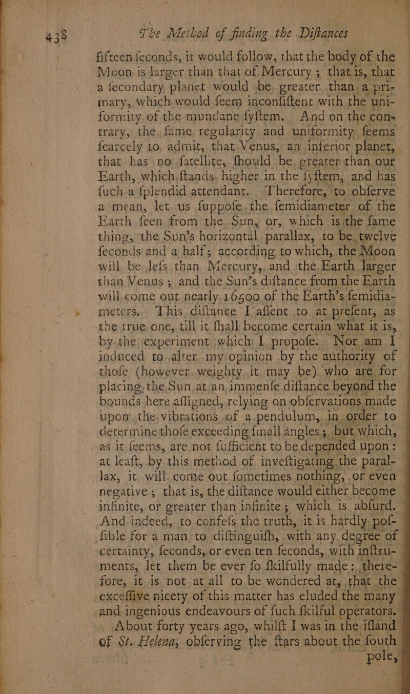 >. a fecondary planet would jbe. greater..than. a pri; . Oi which would feem inconfiftent with the uni- formity of the mundane fyftem., And on the con+ trary, the, fame regularity and uniformity. feems foarcely to, admit, that. Venus, an inferior planet, that has .no’ fatellite,, fhould be. greater than our Earth, which, ftands higher. i in the ‘fyftem, and has fuch a fplendid attendant. Therefore, to obferve a mean, let. us fuppofe,,the.femidiameter. of the Barth raul from the Sun, or, which is: the {ame thing, the Sun’s horizontal parallax, to be. twelve fecond sand a half, according to which, the Moon will be Jefs than, Mercury,,.and ‘the, Earth. Jarger than Venus ; and the Sun’s diftance from the for th meters. This. diftance Iaflent to at prefent, as | the true, one, till it fhall become certain what it is, — by. the experiment) which: 1 propofe.. Nor am I induced to,alter, my opinion by the authority of -thofe (however..weighty.it. may be) who are for | placing, the, Sun, at.an, immenfe diftance beyond the } bounds here afligned, relying on obfervations. made | determine thofe exceeding {inall angles, but which, at leaft, by this method of inveftigating the paral- — negative; that is, the diftance would either become | infinite, or greater than tofinite ; which 18 abfurd. And indeed, to confefs the truth, it 1s hardly, po 1 ible for a man to diftinguifh, with any degre Of | certainty, feconds, or even ten feconds, with inftru- | ments, let them be ever fo flulfully made : there- q fore, it is not at all to be wondered ar, . that. the exceffive nicety of this matter has eluded the many | and ingenious endeavours of fuch fkilful operators. About forty years ago, whilft I was in the ifland - of St. Helena, obferving the ftars about the oat | ry 4)