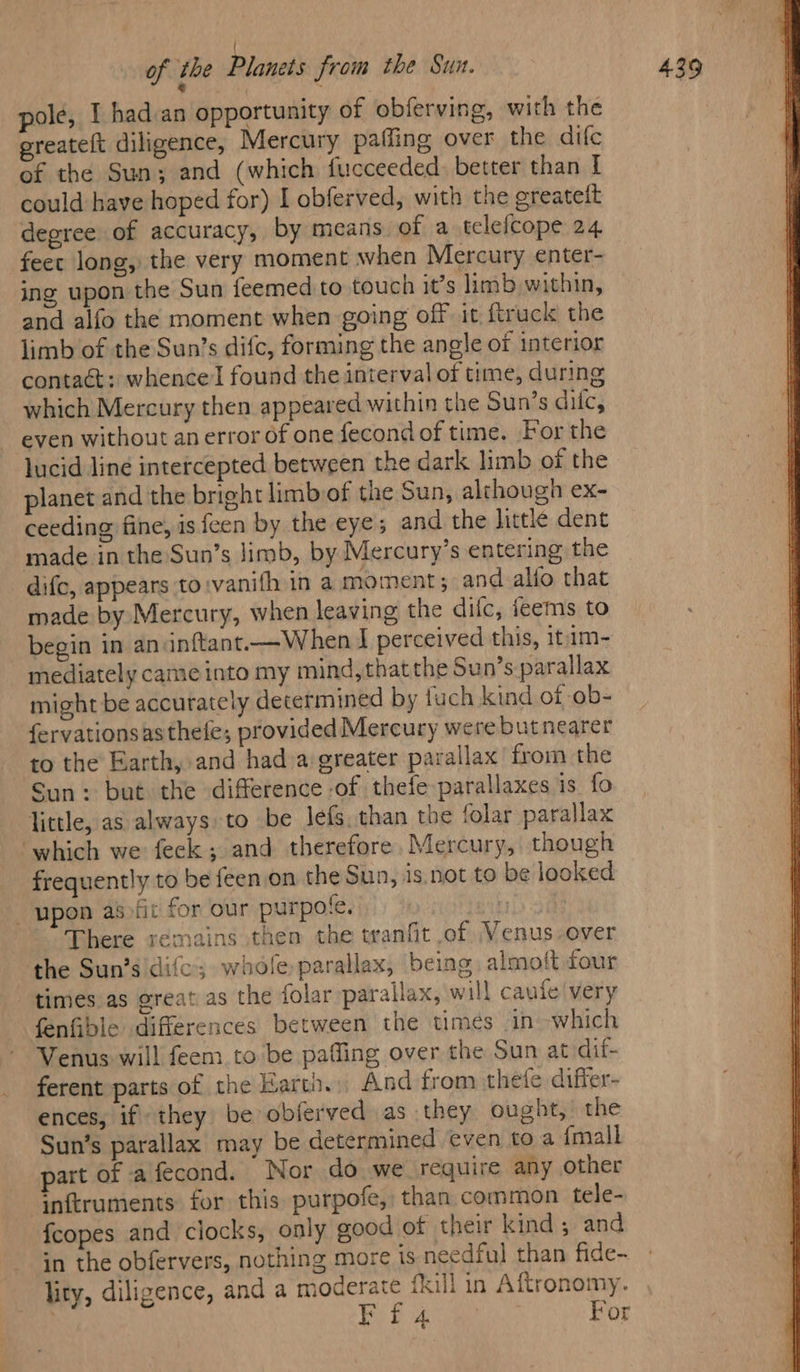 pole, I had.an opportunity of obferving, with the greateft diligence, Mercury paffing over the dife of the Sun; and (which fucceeded. better than I could have hoped for) I obferved, with the greatelt degree of accuracy, by means of a tclefcope 24 feet long, the very moment when Mercury enter- ing upon the Sun feemed to touch it’s limb within, and alfo the moment when going off it, {truck the limb of the Sun’s difc, forming the angle of interior contaét: whence found the interval of time, during which Mercury then appeared within the Sun’s dilc, even without an error of one fecond of time. For the lucid Jiné intercepted between the dark limb of the planet and the bright limb of the Sun, although ex- ceeding fine, is feen by the eye; and the little dent made in the Sun’s limb, by Mercury’s entering the dife, appears to:vanith in a moment; and alfo that made by Mercury, when leaving the dilc, teems to begin in aninftant—When I perceived this, itam- mediately came into my mind, thatthe Sun’s parallax might be accurately determined by fuch kind of ob- fervationsasthefe; provided Mercury were butnearer to the Earth, and had a greater parallax from the Sun: but the difference of thefe parallaxes is. fo little, as always: to be Jefs, than the folar parallax ‘which we feck; and therefore, Mercury, though frequently to be feen.on the Sun, is.not to be looked upon as fic for our purpote. 4 There remains then the tranfit of Venus over the Sun’s difc; whole parallax, being almoft four times as great as the folar parallax, will caufe' very fenfible differences between the times in which Venus will feem. to be paffing over the Sun at dif- ferent parts of the Earth. And from thefe differ- ences, if they be obferved as they ought, the Sun’s parallax may be determined ¢ven toa {mall part of afecond. Nor do we require any other inftruments for this purpofe, than common tele- {copes and clocks, only good of their kind; and in the obfervers, nothing more is needful than fide- lity, diligence, and a moderate fkill in Aftronomy. EF f 4 . For