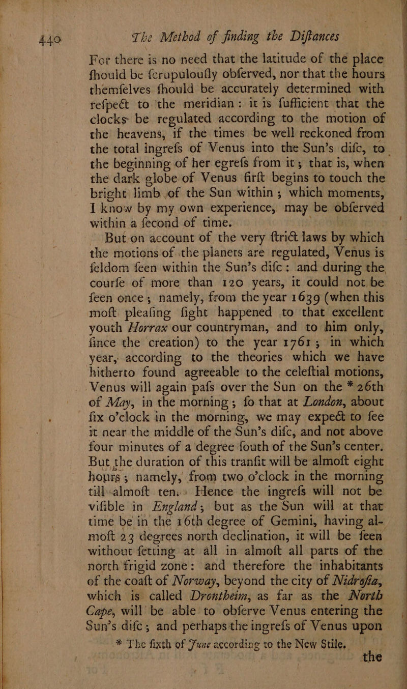 For hens § is no need that the latitude of the place fhould be {crupuloufly obferved, nor that the hours themfelves fhould be accurately determined with refpect to the meridian: it is fufficient that the clocks be regulated according to the motion of the heavens, the times be well reckoned from the beginning of her egrefs from it; that is, when the dark elobe of Venus firft begins to touch the bright: limb of the Sun within ; ‘which moments, 1 know by my own experience, may be obferved within a fecond of time. But-on account of the very ftrict laws bi which the motions of the planets are regulated, Venus is feldom feen within the Sun’s dife: and during the, courfe of more than 120 years, it could not be feen once; namely, from the year 1639 (when this moft pleafing fight happened to that excellent fince the creation) to the year 1761; in which year, according to the theories which we have hitherto found agreeable to the celeftial motions, of May, in the morning ; ; fo that at London, about fix o’clock in the morning, we may expect to fee it near the middle of the Sun’s difc, and not above four minutes of a degree fouth of the Sun’s center. But the duration of this tranfit will be almoft eight hoprs ; namely, from two o’clock in the morning till.almoft tens» Hence the ingrefs will not be vifible in England ; but as the ‘Sun will at that moft 23 degrees north declination, it will be feen without fetting at all in almoft all parts of the north frigid zone: and therefore the inhabitants of the coaft of Norway, beyond the city of Nidrafa, which is called Drontheim, as far as the North Cape, will be able to obferve Venus entering the Sun’s difc; and perhaps the ingrefs of Venus upon * The fixth of Fuze according to the New Stile. t : the